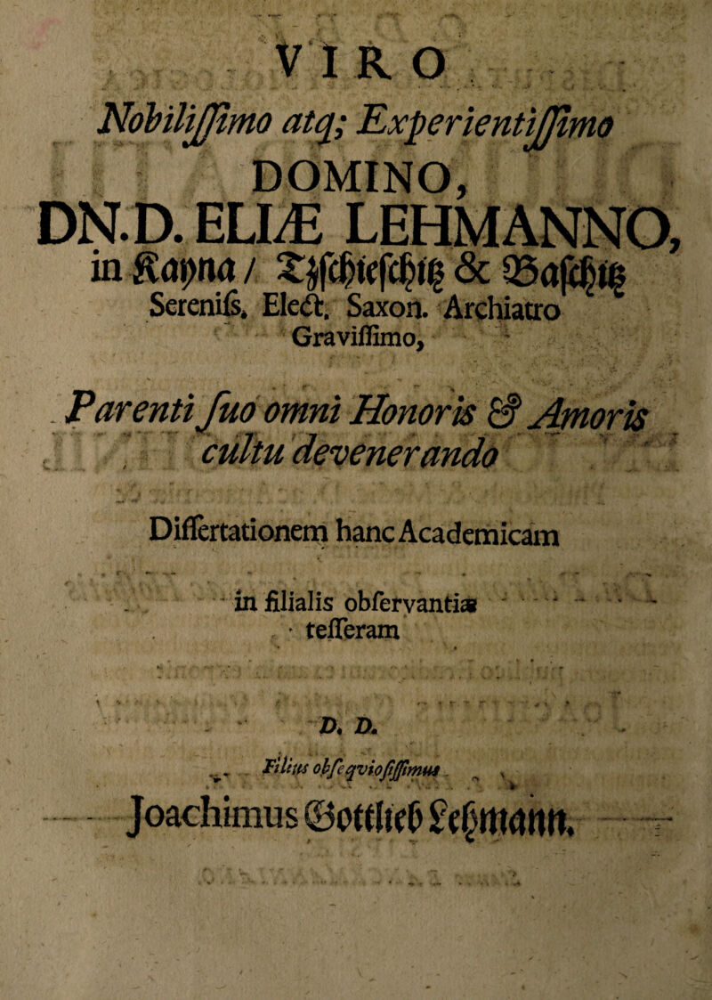 :tjjtmo atq; DOMINO, DN.D. ELLE LEHMANNO, in Kaprut / Xjfc6tc(c6i^ & Q3a|i6t§ SerenUs. Eleft. Saxoil. Archiatro Graviffimo, ; . Parenti fuo omni Honoris & Amoris Difiertationem hanc Academicam ? **■ • ** • *■ #m . - •** 4» “* ♦ ■* in filialis obfervantia • tefferam D. D. t -4 > . >_ ’ . ■ ' V v. Pilm obfeqvioftjjimut Joachimus 4 . *