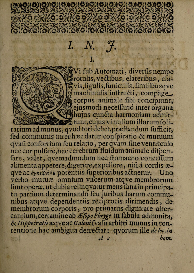 ' I. jVi fub Automati, diverfis nempe «rotulis, ve<flibus, elateribus, cla¬ vis,ligulis,funiculis, fimilibusqve machinulis inftriufli, compage_> corpus animale fibi concipiunt, ejusmodi neceffario inter organa |hujus cun<fla harmoniam admit¬ tunt,cujus vi nullum illorum foli- tarium ad munus, qvod toti debet,proflandum fufficit, fed communis inter haec datur confpiratio & mutuum qvafi confortium feu relatio, perqvam line ventriculo nec cor pulfare,nec cerebrum fluidum animale difpen- fare, valet, qvemadmodum nec ftomacho conceflum alimenta appetere,digerere,expellere, nili a cordis ae- qve ac ty*s<p*Aii potentiis fuperioribus a «fluetur. Uno verbo mutus omnium vifcerum atqve membrorum fun t operae, ut dubia relinqvatur mens fana in principa¬ tu partium determinando feu juribus harum commu¬ nibus atqve dependentiis reciprocis dirimendis, de membrorum corporis, pro primatus dignitate alter¬ cantium, certamine ab JEfopoPhryge in fabula admonita, & Hippocratis aeqve ac Galenifvaiu arbitri munus in con¬ tentione hac ambigua detreftat: qvorvim ille deloc.in 4 z him*