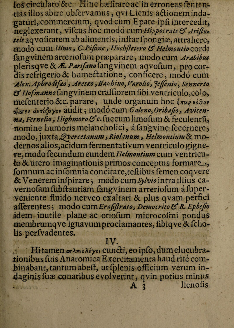 -tias illos abire obfervamus, qvi Lienis aftionem inda¬ gaturi, commercium, qvod cum Epate ipil intercedit, neglexerant, vifcushoc modo cum Hippocrate (f Arifio* tt/eaqvoiitatem ab alimentis, inftarfpongis, attrahere, modo cum LUmo, C.Pifone, Hochfletero &Hclmontio cordi fangvinemarteriofum praeparare, modo cum Arabibus plerisqve &/E. Pan fano fangvinem aqvofum, pro cor¬ dis refrigerio & hame&atione, conficere, modo cum Alex.Apbrodif&o> Aretao ,Bahbino^Varo(io}JeJfenio ^ Sennerto (fHofmanne fangvinem crafliorem fibi ventriculo,cola, mefenterio &c. parare, unde organum hoc $ 7TU% VoSoV uzree dvTtfyyov audit j modo Cum GalenOyOribafio9 Avicen- na,Fernelio yHighmoro (f r.fuccumlimofum & feculentu, nomine humoris melancholici, afangvine fecernere, modo, juxtacSQercetanum >RioUnum , HclmontiumZkmo- dernos alios,acidum fermentativum ventriculo gigne¬ re, modo fecundum eundem Helmontium cum ventricu¬ lo & utero imaginationis primos conceptus formare^, fomnutn ac infomnia concitare, reftibus femen coqvere & Venerem infpirare* modo cum Sj/vio intra illius ca- vernofamfubftantiam fangvinem arteriofum afuper- veniente fluido nerveo exaltari & plus qvam perfici afferentes 5 modo Z\\VCLErafiftrat0> Democrito (f R. Epbefio idem inutile plane ac otiofum microcofmi pondus membrumqve ignavumproclamantes, fibiqve &fcho- lis perfvadentes. IV. Hi tamen arXrvoXoyoi eundi, eo ipfo, dun\ elucubra* tionibus fuis Anatomica Exercitamenta haud rite com¬ binabant, tantum abeft, ut fplenis officium verum in- daginisfuce conatibus evolverint, qvin potius minus A 3 lienofis