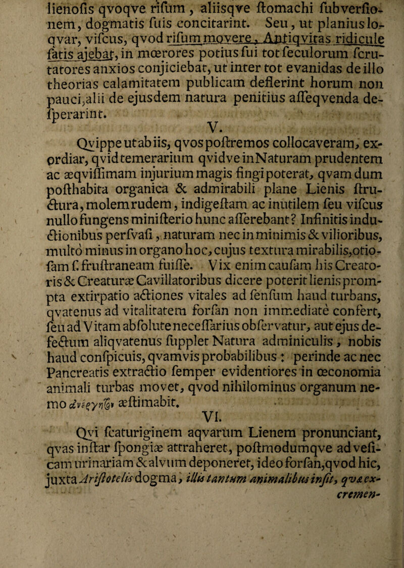 lienofis qvoqve rifum , aliisqve ftomachi fubverfio- nem, dogmatis fuis concitarint. Seu, ut planiuslor- qvar, vifcus, qvod rifum movere, Antiqvitas ridicule fatis aiebat, in moerores potius fui totfeculorum fcru- tatores anxios conjiciebat, ut inter tot evanidas de illo theorias calamitatem publicam defierint horum non pauci,alii de ejusdem natura penitius affeqvenda de- fperarint. V. Qvippeutabiis, qvospoftremos collocaveram, ex¬ ordiar, qvidtemerarium qvidveinNaturam prudentem ac aeqvimmam injurium magis fingi poterat, qvamdum pofthabita organica & admirabili plane Lienis ftru- ctura, molem rudem, indigeftam ac inutilem feu vifcus nullo fungens minifterio hunc afferebant? Infinitis indu¬ ctionibus perfvafi, naturam nec in minimis & vilioribus, multo minus in organo hoc, cujus textura mirabilis,orio¬ lam fi fruftraneam fuiffe. Vix enim caufam his Creato¬ ris & Creatura Cavillatoribus dicere poterit lienis prom¬ pta extirpatio actiones vitales ad fenfum haud turbans, qvatenus ad vitalitatem forfan non immediate confert, feu ad Vitam abfolute necellarius obfervatur, aut ejus de¬ fectum aliqvatenus flipplet Natura adminiculis, nobis haud confpicuis, qvamvis probabilibus: perinde ac nec Pancreatis extractio femper evidendores in oeconomia animali turbas movet, qvod nihilominus organum ne¬ mo aeflimabit. VI. Qyi fcaturiginem aqvarum Lienem pronunciant, qvas inflar Ipongi* attraheret, poftmodumqve advefi-' cam urinariam 8c alvum deponeret, ideo forfan,qvod hic, juxta Ariftotelhdogma, illi*tantum animalibus injit, qv&ex- 4“* • <■' eremen-