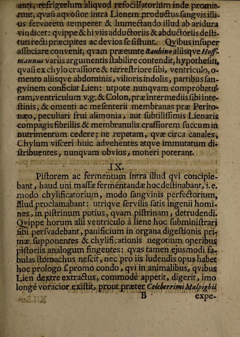 anti / refrigerium aliqvod .punt, .qvafiaq,v.<i>fior. intra 1 ■us fervorem temperet & hume&ando illud ab aridura vindicet: qvippe & hi viis adductoriis & abductoriisdelti- tuti re&i praecipites ac devios fefiftunt. Qvibusinfuper alfociare convenit, qvam praeeunte BauhiKoaYdsqyc,Hoff- mannu* variis argumentis ftabilire contendit, hypothefin, qvafi ex chylo craffiore& terreftriore fibi, ventriculo, o- mento aliisqve abdominis, vilioris indolis, partibusfan- gvinem conficiat Lien: utpote nunqvam comprobatur ram,ventriculum v.g; & Colon, prae intermediis fibi inte- itinis, & omenti ac mefenterii membranas prae Perito* naeo, peculiari frui alimonia, aut fubtiliifimis Lienaris compagis fibrillis & membranulis crafiiorem fuccumin nutrimentum cedere; ne repetam, qvae circa canales. Chylum vilceri huic advehentes atqve immutatum di* ftribuentes, nunqvam obvios, moneri poterant» IX. Piftorem ac fermentum intra illud qvi concipie¬ bant, haud uni maflae fermentandae hoc delimabant, i. e. modo chylificatorium, modo lahgvinis perfeftorium, illud proclamabant: utriqve fervilis latis ingenii homi¬ nes, in piftrinum potius, qvam piftrinam, detrudendi. Qyippe horum alii ventriculo a liene hoc fubminiftrari fibi perfvadebant, panificium in organa digeftionis prh mae fupponentes & chylificationis negotium operibus: pilloriis analogum fingentes: qvas tamen ejusmodi fa¬ bulas ftomachus nefcit, nec pro iis ludendis opus habet hoc prologo fi promo condo, qvi in animalibus, qvibus Lien dextre extraflus, commode appetit, digerit, imo longe voracior.exiftit, prout praeter Celeberrimi Malpigbii ..* ' *B  expe- refocillatorium inde prcanit- Jenem produ&us fatigvis illi-