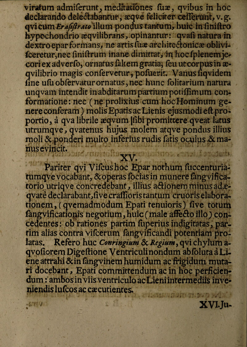 declarando delectabantur, acqve feliciter ceflerurit, v. g. qvicum Eraftftrato'illum pondus tantum, huic in finiftro hypochondrio asqvilibrans, opinantur: qvafi natura in dextro eparformans, ne artis fuas architcftonicae oblivi- fceretur,nec finiftrum inane dimittat, in hoc fplenem je¬ cori ex adverfo, ornatus falt em gratia, feu ut corpus in as- qvilibrio magis confervetur , pofuerit. Vanus fiqvidem fine ufuobfervaturornatus,nec hunc folitarium natura unqvarn intenditinabditarum partiumpotiflimum con¬ formatione: nec (ne prolixius cum hoc Hominum ge¬ nere conferam) molis Epatis ac Lienis ejusmodi eft pro¬ portio, a qva librile aeqvum |fibi promittere qveat lutus utrumqve, qvatenus hujus molem atqve pondus illius moli & ponderi multo inferius rudis fatis oculus &ma- riuScviiicft. • XV. * V i ' * +. *«$> •. I* • f'r ’ • . * > Pariter qvi Vifcushoc Epar nothum fuccenturia- tumqVe vocabant, & operas focias in munere fangvifica- torio utriqve concredebant, illius a&ionem minusadx- qvate declarabant,five craffioris tantum cruoris elabora¬ tionem , (qvemadmodum Epati tenuioris) five totum fangvificationis negotium, huic ( male affe&o illo) con¬ cedentes : ob rationes partim fuperius indigitatas, par- tim alias contra vifcerum langvificandi potentiam pro¬ latas. Refero huc Conringium Sc Regium, qvi chylum a- qvpfiorem Digeftione Ventriculi nondum abfblutaaLi- ene attrahi &in fangvinem humidum ac frigidum muta¬ ri docebant, Epati committendum ac iri hoc perficien¬ dum : ambos in viis ventriculo ac Lieni intermediis inve¬ niendis lufcos ac caecutientes. XVIJu-