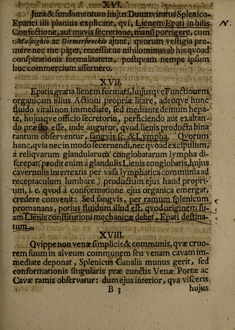 *. Jura &. fundamentum hujus Duumviratus Splenico* Epatici ilii planius explicant, qvi. LienemEpati in bilis At: Confectione, aut mavis fecretione, manu porrigere, cum 'JMalpighio ac Diemerbrockio ajunt, qvorum veftigia pre-. mere nec me piget, receffiirus nihilominus ab his qvoad confpirationis focmalitatenv, poftqvam nempe ipfum hoc commercium alFeruero. , -p * ■* * ' v ' •• V* ; XVII. ; , ; « Epatis gratia lienem formatf,piyusqveFun<3:ionen£* organicam illius Aftioni proprias litare, adcoqve hunc fluido vitalinon immediate, fed mediante demum hepa¬ te, hujusqveofficiofecretorio, perficiendo aut exaltan¬ do praeito efle, inde auguror, qvod lienis produfta bina tantum obferventur, fangvis fc. &Irympha. Qvorum hanc,qvia nec in modo lecernendbnec qvoad excipulum, a reliqvarum glandularum conglobatarum lympha di- fcrepatfprodit enim a glandulis Lienis conglobatisjhujus cavernulis intertextis per vafa lymphatica communiaad . receptaculum lumbare ) producum ejus haud propri¬ um, i. e. qvod a conformatione ejus organica emergat, credere convenit: Sed fangvis, per ramum fplenicum K promanans, { amTiehtscohltrfutioni tmyu 'i > .j. :-V XVIII. Qvippe non vente fimplicis & communis, qvae cruo- remluumin alveum communem leu venam cavam im¬ mediate deponat, Splenicus Canalis munus gerit, fed conformationis lingularis prae cun&is Venae 'Portae ac Cavae ramis obfervatur: dum ejus interior, qva vilceris - - B 3 hujus