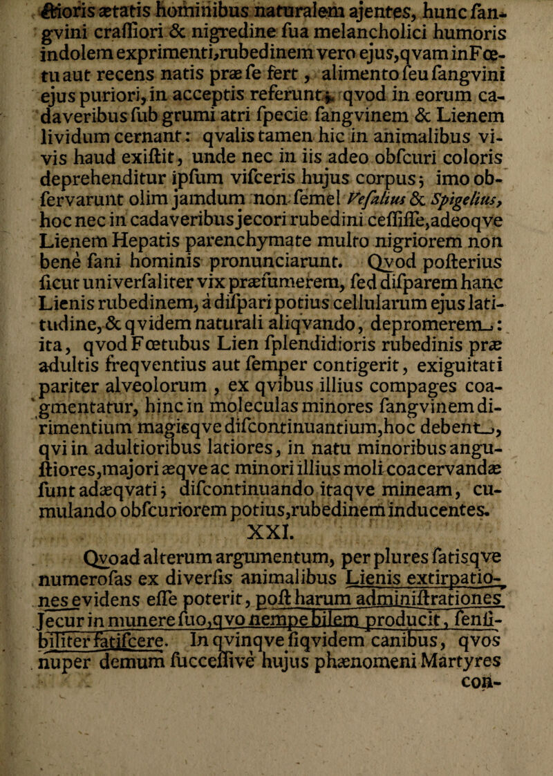 Udoris astatis hominibus naturalem ajentes, hunc fan* gvini crafliori & nigredine fua melancholici humoris indolem exprimenti,rubedinem vero ejus,qvam inFce- tuaut recens natis praefe fert, alimento feu fangvini ejus puriori, in acceptis referunt*, qvod in eorum ca¬ daveribus fub grumi atri fpecie fangvinem & Lienem lividum cernant : qvalis tamen hic in animalibus vi¬ vis haud exiftit, unde nec in iis adeo obfcuri coloris deprehenditur ipfum vifceris hujus corpus * imo ob- fervarunt olim jamdum non feme 1 Vefaltus & Spige/ius, hoc nec iri cadaveribus jecori rubedini ceffilTe,adeoqve Lienem Hepatis parenchymate multo nigriorem non bene fani hominis pronunciarunt. Qvod pofterius ficut univerfaliter vix prafumerem, fed difparem hanc Lienis rubedinem, a difpari potius cellularum ejus lati¬ tudine, & q videm naturali aliqvando, depromerem.^: ita, qvod Foetubus Lien fplendidioris rubedinis prae adultis freqventius aut femper contigerit, exiguitati pariter alveolorum , ex qvibus illius compages coa¬ gmentatur, hinc in moleculas minores fangvinem di¬ rimentium magisqvedifcontinuantium,hoc debent_>, qviin adultioribus latiores, in natu minoribusangu- ftiores,majori asqve ac minori illius moli coacervandae funtadseqvati * difcontinuando itaqve mineam, cu¬ mulando obfcuriorem potius,rubedinem inducentes. XXI. Qvoad alterum argumentum, per plures fatisqve numerofas ex diverlis animalibus Lienis extirpatio- nesevidens efTe poterit, poftharum adminiftrationes jecur in munere iuo.qvo nempe bilemnoroducit, fenii- biliterfatifcere. Inqvinqveliqvidem canibus, qvos nuper demum fucceflive hujus phaenomeni Martyres