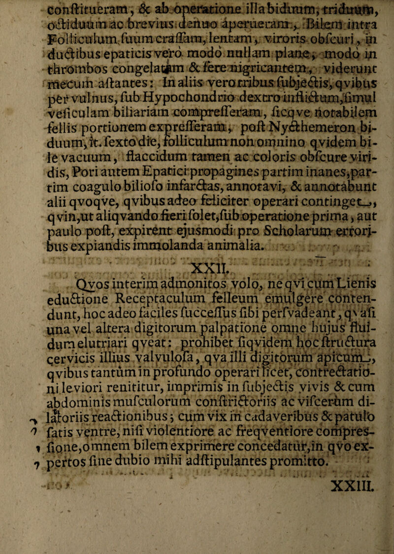 conftitueram, & ab operatione iliabidiram, triduum, oiitiduum ac brevius.dehttoaperueram , -Biten intra PolliculumXuumcrafpira, lentam, viroris obfcuri, in dudibus epaticis vero modo nullam plane, modo m thrombos congelatam & fere nigricantem, viderunt mecum aftantes: In aliis verotribus fubje<ftis, qvibus per vulnus, fub Hypochondrio dextro infliftum,limul veficulam biliuriam compreiferam, ficqve notabilem fellis portionem exprelFeram, poft NyAhemeron bi¬ duum, It. Fexto die, folliculum non omnino qvidem bi¬ le vacuum, flaccidum tamen ac coloris obfcure viri¬ dis, Pori autem Epaticrpropagines partim inanes,par- tim coagulo biliofo infar&as, annotavi, & annotabunt alii qvoqve, qvibus adeo feliciter operari continget-,, qvin,utaliqvando fieri folet,fub operatione prima, aut paulo poft, expirent ejusmodi pro Scholarum errori¬ bus expiandis immolanda animalia. XXII. ' J • Qyos interim admonitos volo, ne qvi cum Lienis edu&ionc Receptaculum felleum emulgere conten¬ dunt, hoc adeo faciles fucceflus fibi perfvadeant, q> ali una vel altera digitorum palpatione omne hujus flui¬ dum elutriari qveafj j prohibet fiqvidem hocftru&ura cervicis illius valyulola, qva.illi digitorum apicunu, q vibus tantum in profundo operari licet, contre&atio- ni leviori renititur, imprimis infubjeifiis vivis & cum abdominis mufculorum conftriftoriis acvifcerum di- l^oriis rea&ionibus ■, cum vix iri cadaveribus & patulo fatis ventre, nili violentiore ac freqventiore compreS- i flqne,omnem bilem exprimere concedatur,in qvo ex- 7 pertos fine dubio mihi adftipulantes promitto. XXIII.