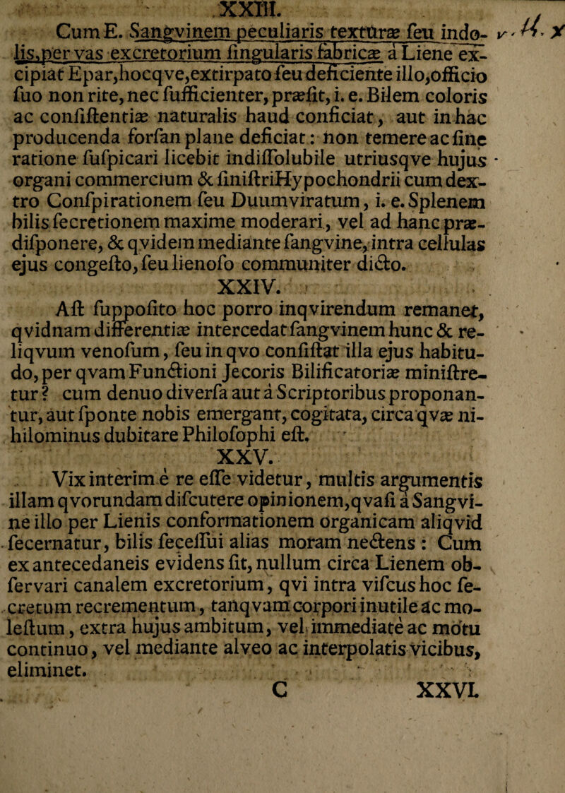 Cum E. Sangvinem peculiaris textura; feu indo- lis.per vas excretorium lingularis fabrica; a Liene ex¬ cipiat Epar,hocq ve,extirpatofieu deficiente illo,officio fuo non rite, nec fufficienter, prajfit, i. e. Bilem coloris ac confiftentia; naturalis haud conficiat, aut in hac producenda forfanplane deficiat : hon temereacfine ratione fufpicari licebit indiffolubile utriusqve hujus organi commercium & finiftriHypochondrii cum dex¬ tro Confpirationem feu Duumviratum, i. e.Splenem bilis fecretionem maxime moderari, vel ad hanc pra- difponere, & qvidem mediante fangvine, intra cellulas ejus congefto, feu lienofo communiter dido. XXIV. Aft fuppofito hoc porro inqvirendum remanet, qvidnam differentia intercedat fangvinem hunc & re- liqvum venofum, feu in qvo confiftat illa ejus habitu¬ do, per qvamFundtioni Jecoris Bilificatoria; miniftre- tur ? cum denuo diverfa aut a Scriptoribus proponan¬ tur, aut fponte nobis emergant, cogitata, circa qv® ni¬ hilominus dubitare Philofophi eft, ■ XXV. Vix interim e re effe videtur, multis argumentis illam qvorundam difcutere opinionem,qvafi aSangvi- ne illo per Lienis conformationem organicam aliqvid fecernatur, bilis fecelfui alias moram ne&ens : Cum exantecedaneis evidens fit, nullum circa Lienem ob- fervari canalem excretorium , qvi intra vifcushoc fe- .■ cretum recrementum, tanqvam corpori inutile ac mo- leftum, extra hujus ambitum, vel»immediate ac motu continuo, vel mediante alveo ac interpolatis vicibus, eliminet. C ■ XXVI.