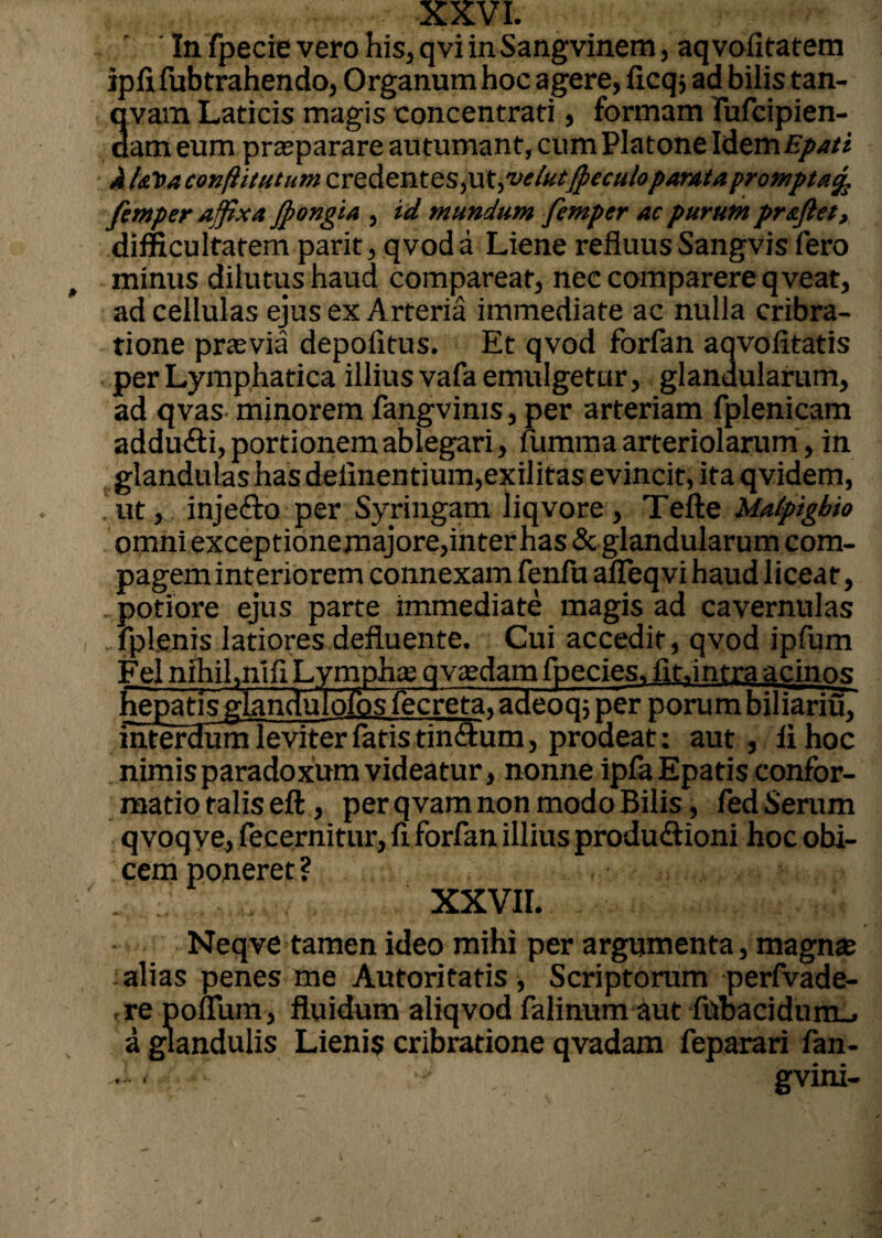 In fpecie vero his, qvi inSangvinem, aqvofitatem iplifubtrahendo, Organum hoc agere, licq j ad bilis tan- qvam Laticis magis concentrati, formam fufcipien- dam eum praeparare autumant, cum Platone Idem Epati JUaVaconfiicutumcYzdzntzspi^velutfpeculopantta prompta^ femper affixa Jpongta , id mundum femper ac purum proflet, difficultatem parit, qvoda Liene refluusSangvis fero minus dilutus haud compareat, nec comparere qveat, ad cellulas ejus ex Arteria immediate ac nulla cribra- tione praevia depolitus. Et qvod forfan aqvolitatis per Lymphatica illius vafa emulgetur, glandularum, ad qvas minorem fangvims, per arteriam fplenicam addu&i, portionem ablegari, lumma arteriolarum, in glandulas has delinentium,exilitas evincit, ita qvidem, .ut, injefto per Syringam liqvore , Tefte Malpigbio omni exceptione majore,inter has & glandularum com¬ pagem interiorem connexam fenfu alleqvi haud liceat, potiore ejus parte immediate magis ad cavernulas fplenis latiores defluente. Cui accedit, qvod ipfum Fel nihil,nlfi Lymphae qvasdam fpecies. fit.intra acinos hepatis glandulolos fecreta, adeoq; per porum biliariuT interdum leviter latis tinftum, prodeat: aut , li hoc nimisparadoxumvideatur, nonne ipfaEpatis confor¬ matio falis eft, per qvam non modo Bilis, fed Serum qvoqve, fecernitur, li forfan illius produ&ioni hoc obi¬ cem poneret? XXVII. Neqve tamen ideo mihi per argumenta, magna; alias penes me Autoritatis , Scriptorum perfvade- ,re ponum, fluidum aliqvod falinum aut fttbacidum_, a glandulis Lieni$ cribratione qvadam feparari fan- J-. gvini-