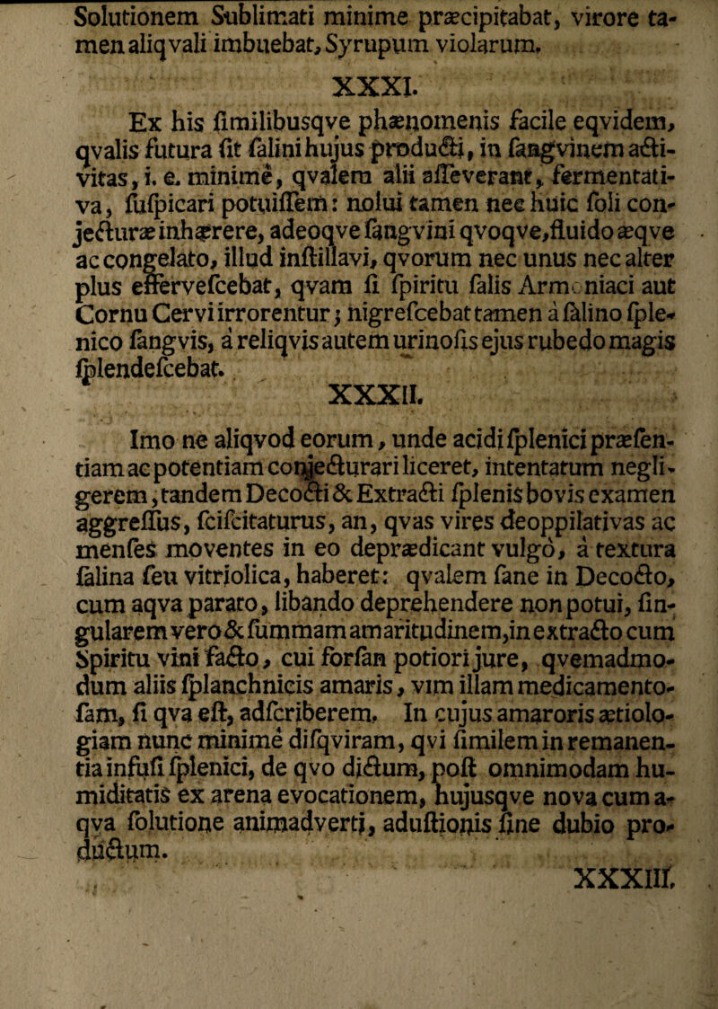 Solutionem Sublimati minime praecipitabat, virore ta¬ men aliqvali imbuebat, Syrupum violarum. XXXI.' Ex his fimilibusqve phaenomenis facile eqvidem, qvalis futura fit fajini hujus produdi, in fangvinem adi- vitas, i. e. minime, qvalera alii alleverant, fermentat i- va, fufpicari potuiffetftr nolui tamen nec huic Ibli con- jeduraeinh^rere, adeoqve langvini qvoqve,fluido ajqve ac congelato, illud inftillavi, qvorum nec unus nec alter plus effervefcebat, qvam 11 fpiritu falis Arm: niaci aut Cornu Cervi irrorentur j higrefcebattamen afalino Iple- nico fangvis, a reliqvis autem urinofis ejus rubedo magis lplendefcebat. XXXII. Imo ne aliqvod eorum, unde acidi Iplenici pra£len¬ ti am ac potentiam conjedurari liceret, intentatum negli- gerem, tandem Decodi& Extradi Iplenis bovis examen aggreffus, fcifcitaturus, an, qvas vires deoppilativas ac menfeS moventes in eo depraed icant vulgo, a textura falina feu vitriolica, haberet; qvalem fane in Decodo, cum aqva pararo, libando deprehendere nonpotui, lin¬ gularem vero & fummam amaritudinem,in extrado cum Spiritu vinifado, cui forlan potiori jure, qvemadmo- dum aliis Iplanchnicis amaris, vim illam medicamento- fam, fi qva eft, adfcriberem. In cujus amaroris aetiolo¬ giam nunc minime difqviram, qvi fimilem in remanen¬ tia infufi fplenici, de qvo didum, poft omnimodam hu- miditatis ex arena evocationem, hujusqve nova cum a- qva folutione animadverti, aduftionis fine dubio pro- dfidum. xxxnr,