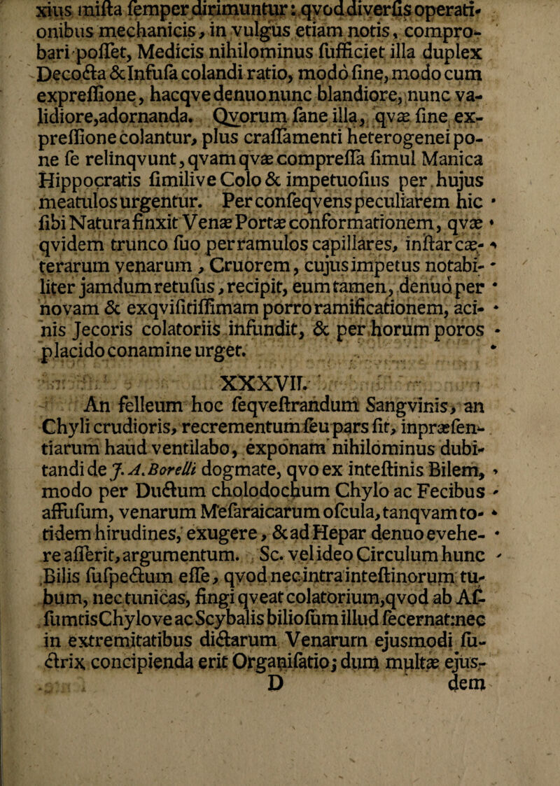 xius mifta femper dirimuntur: qvod diverus operati¬ onibus mechanicis, in vulgus etiam notis, compro¬ bari poiTet, Medicis nihilominus fufficiet illa duplex Deco&a & Infula colandi ratio, modo fine, modo cum expreffione, hacqvedenuonunc blandiore, nunc va¬ lidiore,adornanda. Qvorum fane illa, qvx line ex- preflione colantur, plus craffamenti Heterogenei po¬ ne le relinqvunt,qvamqv£ecomprefla fimul Manica Hippocratis fimiliveColo& impetuofius per hujus meatulos urgentur. Per confeqvens peculiarem hic fibi Natura finxit Venae Portas conformationem, qvae qvidem trunco fuo perramulos capillares, iniiar ce¬ terarum yenarum , Cruorem, cujusimpetus notabi¬ liter jamdum retufus, recipit, eum tamen, denud per novam & exqvifitiffimam porro ramificationem, aci¬ nis Jecoris colatoriis infundit, & per horum poros placidoconamine urget. xxxvir. An felleum hoc feqveftrandum Sangvinis, an Chyli crudioris, recrementum feu pars Iit, inpraslen- tiarum haud ventilabo, exponam'nihilominus dubi¬ tandi de J. A. Borelli dogmate, qvo ex inteftinis Bilem, modo per Du<Etum cholodochum Chylo ac Fecibus affufum, venarum Mefaraicarumolcula,tanqvam to¬ ti dem hirudines, exugere, & ad Hepar denuo evehe¬ re afierit, argumentum. Sc. vel ideo Circulum hunc Bilis fufpe&um efle, qvod nec intra inteftinoruin tu¬ bum, nec tunicas, fingi qveat colatorium,qvod ab AC- liimtisChyloveacScybalis biliolum illud fecernatmec in extremitatibus di&arum Venarum ejusmodi lu- dtrix concipienda erit Orgapifatioj dum multas ejus- D dem