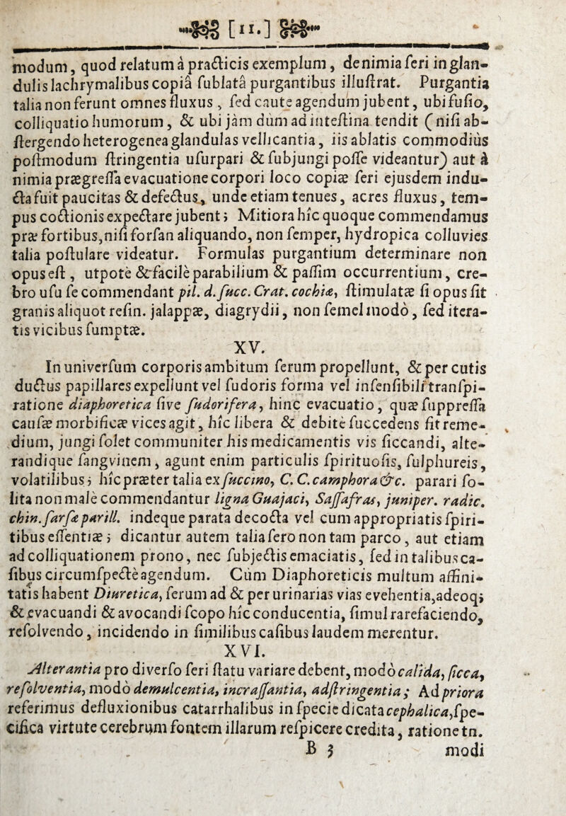 modum, quod relatum a pra&icis exemplum, de nimia feri in glan¬ dulis lachrymalibus copia fublata purgantibus illufirat. Purgantia talia non ferunt omnes fluxus, fed caute agendum jubent, ubifufio, colliquatiohumorum, & ubi jam dumadinteftina tendit (nifiab- ffergendo heterogeneaglandulas vellicantia, iis ablatis commodius pofimodum ftringentia ufurpari &fubjungi poffe videantur} aut h nimia prasgrefla evacuatione corpori loco copi® feri ejusdem indu- £la fuit paucitas&defedus, unde etiam tenues, acres fluxus, tem¬ pus co&ionis expe&are jubent; Mitiora hic quoque commendamus pr® fortibus,nififorfan aliquando, non femper, hydropica colluvies talia poftulare videatur. Formulas purgantium determinare non opusefl, utpote &facileparabilium 8t pailim occurrentium, cre¬ bro ufu fe commendant pii. d.fucc. Crat. cochia, flimulat® fi opus fit granis aliquot refin. jalapp®, diagrydii, non fetnel modo, fed itera¬ tis vicibus fumot®. f V XV. Inuniverfum corporis ambitum ferum propellunt, & per cutis duflus papillarcsexpelluntvel fudoris forma vel infenfibilitranfpi- ratione diaphoretica live fttdorifera, hinc evacuatio, quaefupprefTa cauf® morbific® vices agit, hic libera & debite fuccedens fit reme¬ dium, jungi folet communiter his medicamentis vis ficcandi, alte¬ randi que fangvinem, agunt enim particulis fpirituofis, fulphureis, volatilibus> hicprster talia ex/w£7«o, C.C.camphora&c. parari fo- lita non male commendantur ligna Guajaci, Sajfafras, juniper. radie, chtn.farfe parili. indeque parata decofta ve) cumappropriatisfpiri- tibuselfenti® > dicantur autem taliafero non tam parco, aut etiam adcolliquationem prono, nec fubje&isemaciatis, fedintalibu.sca- fibus circumfpedeagendum. Cum Diaphoreticis multum affini¬ tatis habent Diuretica, ferum ad & per urinarias vias evehentia,adeoq, & .evacuandi & avocandi fcopo hic conducentia, fimul rarefaciendo, refolvendo, incidendo in fimilibus cafibus laudem merentur. XVI. Alterantia pro diverfo feri fiatu variare debent, modo calida, ficea? refolventia, modo demulcentia, incrajjantta, adftringentia ,* Ad priora referimus defluxionibus catarrhalibus infpeciedicatacejwWicvijfpe- cifica virtute cerebrum fontem illarum refpicere credita, ratione tn.