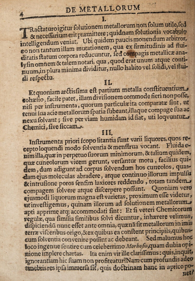 DE METi^LpRUM f. l8cneceflarim«eritF^mittere;quiana_i«x^^^ intelligendum veniat. Ubi qmdem paucis monendum arbmop. eo^utantumillam mutationem, q^^^^ ex firmituciims _ad flui- litariSm corpora reducuntur, fed cott^agis metallica ana- ^ftn omnem & talem notari, qua. qnod erat OTum,in plura minima dividitur, nullo habito vel lblidi,vel flun- di refpe^lm Etauoniam araisEma eft pardum metalla conftituentiur^ 'f oh«fiS > facile patet, illam divifionem conimode fieri nonpolfe, siifi per inftrumenta,quorumparficulsEita comparata fint, ut tenui lua acie metalloruinfpatia fubeant.illaque compage fuane aexufolvant j five perviam humidam idfiat, uti loqvuntuE«f Chemici, Eve ficcam-#. III, Inftfumenta priori fcopo litantia funt varii liquores,^qs re- 'ceptoloquendi modo fblventia 8c meiillrua vocant. Fluida e- iiim illa,qu2e in perpetuo fuorum miniraorum, & taliurn quidem, ciuae cuneolorum vieem gerunt, verfantur motu , faGilius qui¬ dem, dum adigunt ad corpus folvendum hos cuneolos, quas- >dam ejusmoleculas abradere, atque continuo illorum impulm &intrufione poros lenfim laxiores reddendo , totam tandem-»' compagem folvere atque difcerpere polFunt. Qumiiam vero ejusmodi liquorum magna eft varietas, proximum efle videtur, ©f inveftigemus, quinam illorum ad folutionern metallorum-» apti apprime atq; accommodati fint; Et fi veteri Chemicoruns iregulx, qua fimilia firailibus folvi dicuntur, inhier er e velrrnus-, difpiciendu nunc eflet ante omnia, quaent fit metallorum m imis lerrae vifceribus origo,8(ex quibus ea confient principiis,quilms- cum fblventia convenire poffint ac debeant. Sedraalumushoc loco ingenue fentire cum celeberrimoquam dubia op** Ilione implere chartas. Ita enim vir ille clariflimus: quis,inquit, ^-— u:- n—:non profiteatur?Namcum profundis adeo ''quis do^rinatn hanc in aprieopn-