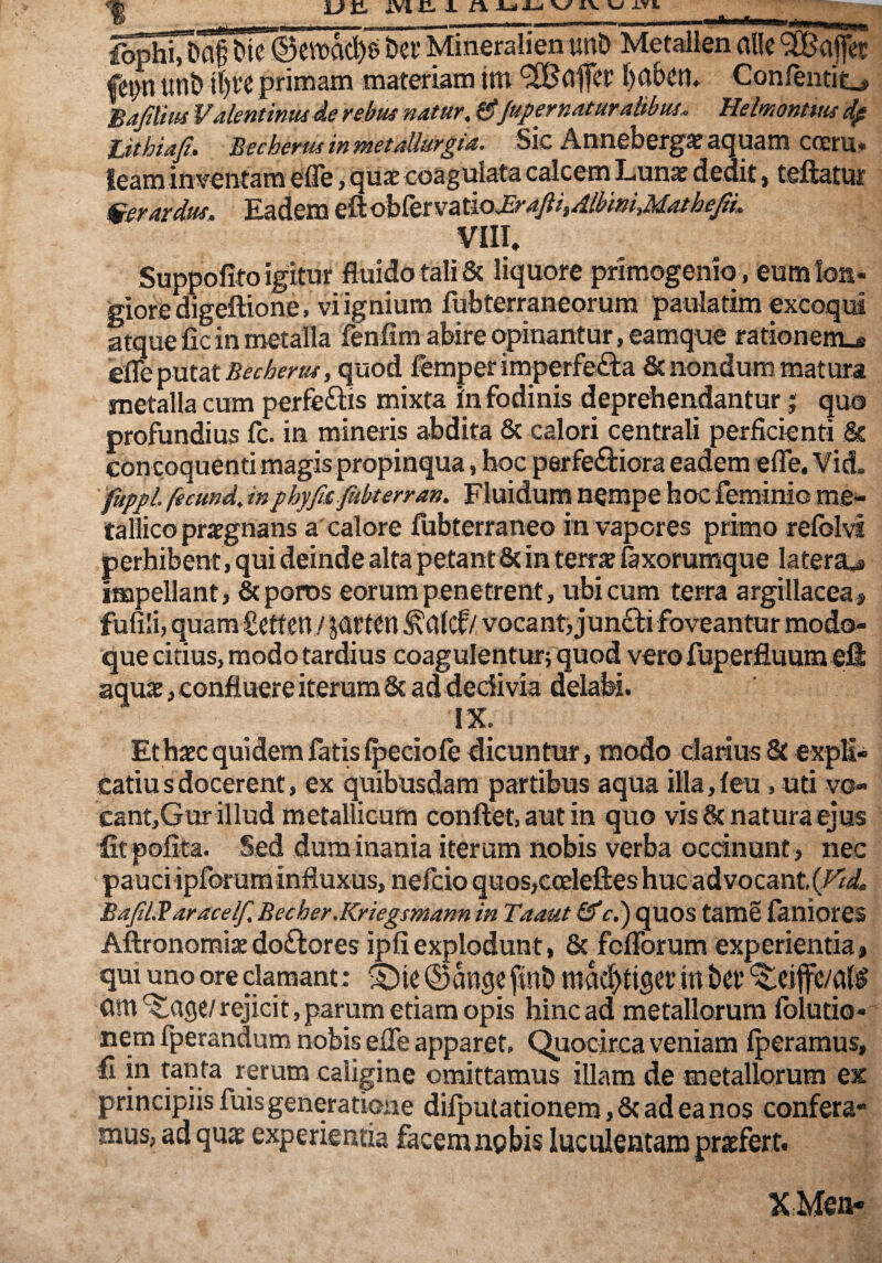 un, ivi H ± jt% JU Ky ^ d-YL AmmIi _ ____ _ _ ber Mineralien unb Metallen alie ‘SBajfct Cepn unb il)l’e primain materiam tttt 9!Bci|fct' l)abeil» Confentit^ h^/lm Valentintuie rebm natur, 6fupernaturaiibm, Helmntm dp lithia^» Bbcherus in mttaUur^ia, Sic ^nneber^3e acnuam cocru* leam inventam efle, quae coagulata calcem Lunae dedit, teftatur ^er ardus. Eadem ^sM^tvdmJEraptdlbrnMatheJlL VIIL Suppofito igitur fluido tali & liquore primogeniq, eumloa- gioredigeftione, vi ignium fubterraneorum paulatim excoqui atque fic in metalla fenfim abire opinantur, eamque rationem_« 'eik^nutBecherus, quod femperimperfefta & nondum matura metalla cum perferiis mixta in fodinis depreheridantur j quo profundius fc. in mineris abdita & calori centrali perficienti & con coquenti magis propinqua, hoc perferiora eadem efle. Vid. fuppl. fecund, inphyfisfubterran, Fluidum nempe hoc feminio me¬ tallico praegnans a calore fubterraneo in vapores primo relblA« perhibent, qui deinde alta petant & in terrae fexorumque latera^ impellant, Stporos eorum penetrent, ubi cum terra argillacea, fufili, quara£ctten / JUCtcn ^alcf/ vocanti junr i foveantur modo¬ que citius, modo tardius coagulentur; quod vero fuperfluum eli aquae, confluere iterum Sc ad dedivia delaM. IX. Et haec quidem fatis Ijjeciofe dicuntur, modo clarius & explii catiusdocerent, ex quibusdam partibus aqua illa,leu , uti vo- cant,Gur illud metallicum conflet, aut in quo vis 8c natura ejus fit pofita. Sed dum inania iterum nobis verba oednunt, nec pauci ipforum influxus, nefeio quos,coeleftes huc advocant, {Vtd. BafiliB aracelf. Becher.Kriegsmann in Taaut &c.) quos tame faniores AftronomijEdoftores ipfiexplodunt, & feflbrum experientia, qui uno ore clamant: ® kge finb raM>ti9et;in bct am ^age/rejicit, parum etiam opis hinc ad metallorum iblutio- nem fperandum nobis efle apparet. Quocirca veniam Iperamus, fi in tanta rerum caligine omittamus illam de metallorum ex principiis fuis generatione dilputationem, & ad ea nos confera¬ mus, ad quae experientia facemnpbis luculentam praefert. KMen-