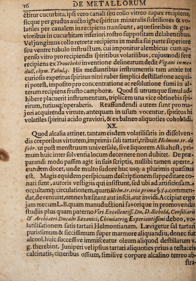 ^itur cucurbita,ipfi vero canali feu collo vitreo capax recipiens, - ficque per gradus au£loig\iefpiritus mineralis fubtiliores & vo¬ latiles per canalem in recipiens tranfeunt.aquofioribus & gra¬ vioribus in cucurbitam inferiori roftro fuppofitam delabentibus. Vel jungimus collo retorta recipiens in media fui parte fuperiore feu ventre tubulo inftru£i:um. cui imponitur alembicus cum ap- penfo vitro pro recipiendis fpiritibus volatilibus, cuj usmodi fere recipiens ex inventione delineatum deditinme- dull. thym. Tabuls- His mediantibus inftrumentis tam anxie tot curio fis expetitus fpiritus nitri ruber fimplici deftillatione aequi- ripoteft, impolito pro concentratione ac refolutione fumi in al¬ terum recipiens frufto camphorae, C^od fi utrumque fimul ad¬ hibere placuerit inftrumentum, triplicem una vice obtinebis Ipi- ritum, tutiusq;’operaberis. ReafFundendi autem funt pro ma- j ori acquirenda virtute, antequam in ufum vocentur, fpiritus hi volatiles Ipiritui acido graviori, & ex balneo aliquoties cohobSdi, XX. Quod alcalia attinet, tantam eisdem volatililatis in diflblven- dis corporibus virtutem,imprimis fali tartari,tribuit febr. Ut poli menftruum univerlale, live liquorem Aikahefl:, pri¬ mum huic inter folventia locum decernere non dubitet. Deprte- parandi modo paflim agit in fuis feriptis, nullibi tamen aperte^ eundem docet, unde multo fudore huc usq,- a plurimis quaefitus eli. Magis equidem perfpicuam deferiptionemfuppeditare co¬ nati funt, autoris veftigiis qui infillunt, fed ubi ad artificiofaiitj» occultamqj circulationem,quam fHma. §.^.^.commen- dat,de veniunt,omnes haefitant aut inlcii,aut invidi, Accipiat ergo jam mecumL.B.quam manuduGioni favorique inpromovendis ftudiis plus quam paterno Excellenti]]]Dn, D.Sieboid^ Confiliani Archiatri Ducalis Saxonici, Chimiatri^ Experienti]ftmi debeo, VO* latilifationem fatis tartari Helmontianam. Laevigetur fal tartari purisfimum & ficciflimum lliper marmore aliquandiu,donec fiat alcoofhuic fucceffive immifeeatur oleum aliquod deftillatum v. g. therebint. Juniperi velipfius tartari aliquoties prius a tellaceis calcinatisjcioeribus oflium,fimiUve corpore alcalino terreoab- Itra-