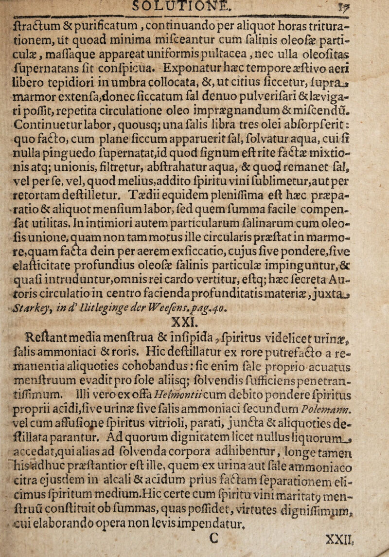 ilraftum & purificatum, continuando per aliquot horas tritura¬ tionem, Iit quoad minima mifceantur cum falinis oleofe parti¬ culae, maflaque appareat uniformis pultacea, nec ulla oleofitas fupernatans fit confpicua. Exponatur haec tempore aeftivo aeri iibero tepidiori inumbra collocata, 8c,ut citius ficcetur, lupraj marmor extenfa,donec ficcatum fal denuopulverilari&lsviga- fi poflit, repetita circulatione oleo imprxgnandum&mifcendu. Continueturlabor,quousq; una falis libra tres olei abforpferit: quo fafto, cum plane ficcum apparuerit fal, folvatur aqua, cui fi nulla pinguedo fupernatat,id quod fignum eftrite fa£lae mixtio¬ nis atq; unionis, filtretur, abftrahatur aqua, & quod remanet fal, vel per fe. vel, quod melius,addito fpiritu vini fublimetur,autper retortam deftilletur. Taedii equidem pleniffima efthaec praepa¬ ratio 6c aliquot menfium labor, fed quem fumma facile compen- fat utilitas. In intimiori autem particularum falinarum cum oleo- lis unione, quam non tam motus ille circularis prxftat in marmo¬ re,quam fafta dein per aerem exficcatio, cujus five pondere,five elafticitate profundius oleofe falinis particute impinguntur,& quafi intruduntur,oranisrei cardo vertitur, eftq; hsc fecreta An¬ toris circulatio in centro faciendaprofunditatis materiae, juxta.» Starkej^ in d’ Uitleginge der Weefens.fag.^o. XXL Reliant media meriftrua & infipida, fpiritus videlicet urin^, falis ammoniaci 6c roris. Hic deftillatur ex roreputrefafiio a re¬ manentia aliquoties cohobandus: fic enim fale proprio acuatus menftruum evadit pro fole alikqj fblvendisfufficienspenetran- tiflimum. Illi vero ex offa Heimmtiizxxm debito pondere fpiritus proprii acidi,five urinae five falis ammoniaci fecundum Polentam. vel cum affufiojie fpiritus vitrioli, parati, junfta & aliquoties de- flillata parantur. A.d quorum dignitatem licet nullus liquorum»» accedar,quialias ad folvenda corpora adhibentur, longe tamen his'adhuc praeftantior eft ille, quem ex urina aut fale ammoniaco citra ejusdem in alcali & acidum prius faftam feparationem eli¬ cimus fpiritum medium.Hic certe cum fpiritu vini mari fatp men- ftruu conftifuit ob furamas, quas poffidet, virtutes digniflimum, cui elaborando opera non levis impendatur, C XXII.