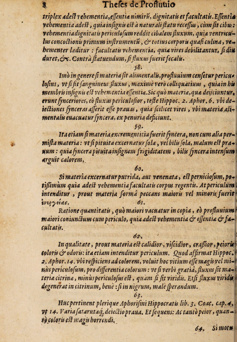 triplex adefi vehementia,efflentia nimiru, dignitatis et facultatis. Efflentis vehementiaadefi,quiainfignisest 'anaturaliftaturecefflus, cumfitcibus2 vehcmentiadignitaiiipericulofum reddit cibalem fluxum, quia ventrteuS- lus concoctionis primum inflrumentu >& totius corporis quaft culina, ve* bementer kditur : facultatis vehementia, quia vires debilitantutj, fidite duret, &c. Contraftatuendum,fifluxus fueritfecalis. fS/. Imb in genere (i materia fit almentalis,profluuium cenfeturpericu* lofius, vtfi fit[anguineus fluxus, maxime vero coUiquatiuus , quia in his tnembris infignis e fi vehementia efflentia. Sic quo materia,qua deijciuntur, eruntfynceriores,ebfluxus periculofior ,tefte Hippoc. 2. Aphor.6. vbide~ iettiones fynceras ajflerit effle prauas, quia fciUcet vires, vbi materiaa.H- mentalis euacuaturfi n cera, ex penuria deficiunt. $9- Ita etiam fi materia.exerementitiafueritjyncera, non cum alia per- i tnifla materia: vtfi pituita excernatur [ala, vel bilisfola, malum eftprai mm: quiafincerapituitainfignmi frigiditatem , bilis fincera intenfum\ argiiit caloremu 60, \ Si materia excernatur putrida, aut venenata, eft perniciofum, po+ < tifiimum quia adefi vehementia facultatis corpus regentis. At periculum i intenditur , prout materia forma peccans maioris vel minoris fuerit r ivi§yHctf. 61. Ratione quantitatis 3 quo maiori vacuatur in copia, eo profiuuium I maiori comantium cum periculo, quia adefi vehementia & efflentia &[*•! cultatis. 62, ' I In qualitate, prout materia e fi calidior, vifcidior, cr afflor, peioris: Coloris & odoris: ita etiam intenditur periculum. Quod affirmat Hippoc. i 2, Aphor. 14. vbi refpickns ad colorem, voluit hoc vitium effle magis vel wM niis periculofum, pro differentia colorum: vt fi verbi gratia,fluxus fit ma-1 teria eurina, miniis pcriculofus eft, quam fi fit viridis. Etfl fluxas viridis, \ degenerat in citrinum^ bene:fi in nigrum, maleJperandim. 63. - 1 Huc pertinent plerique Aphorifini Hippocratis lib. 3. Coae. cap.4fi Vf 14. Variafatarutafedeieftiopraua. Etfequens: Ac tantopeior, quan~\ r) coloris e fi magis horrendi. f 64. Sitnom