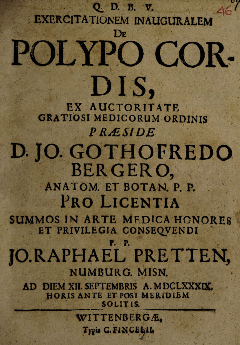 -C' Jk- Q_ D. B. V. ; EXERCITATIONEM IN AUGURALEM u 7 Ds EX AUCTORITATE GRATIOSI MEDICORUM ORDINIS , ‘ . ' > / e RASI DE D. JO. GOTHOFREUO BERGERO, ANATOM. ET BOTAN. P. P. , Pro Licentia SUMMOS IN ARTE MF.DICA HONORES . ET PRIVILEGIA CONSEQVENDI JO.RAPHAEL PRETTEN, NUMBURG. MISN. V”’ 1% AD DIEM XII. SEPTEMBRIS A.MDCLXXXIX, HORIS ANTE ET POST MERIDIEM SOLITIS. WITTENBERG^, Typi* C.FINCELU. \