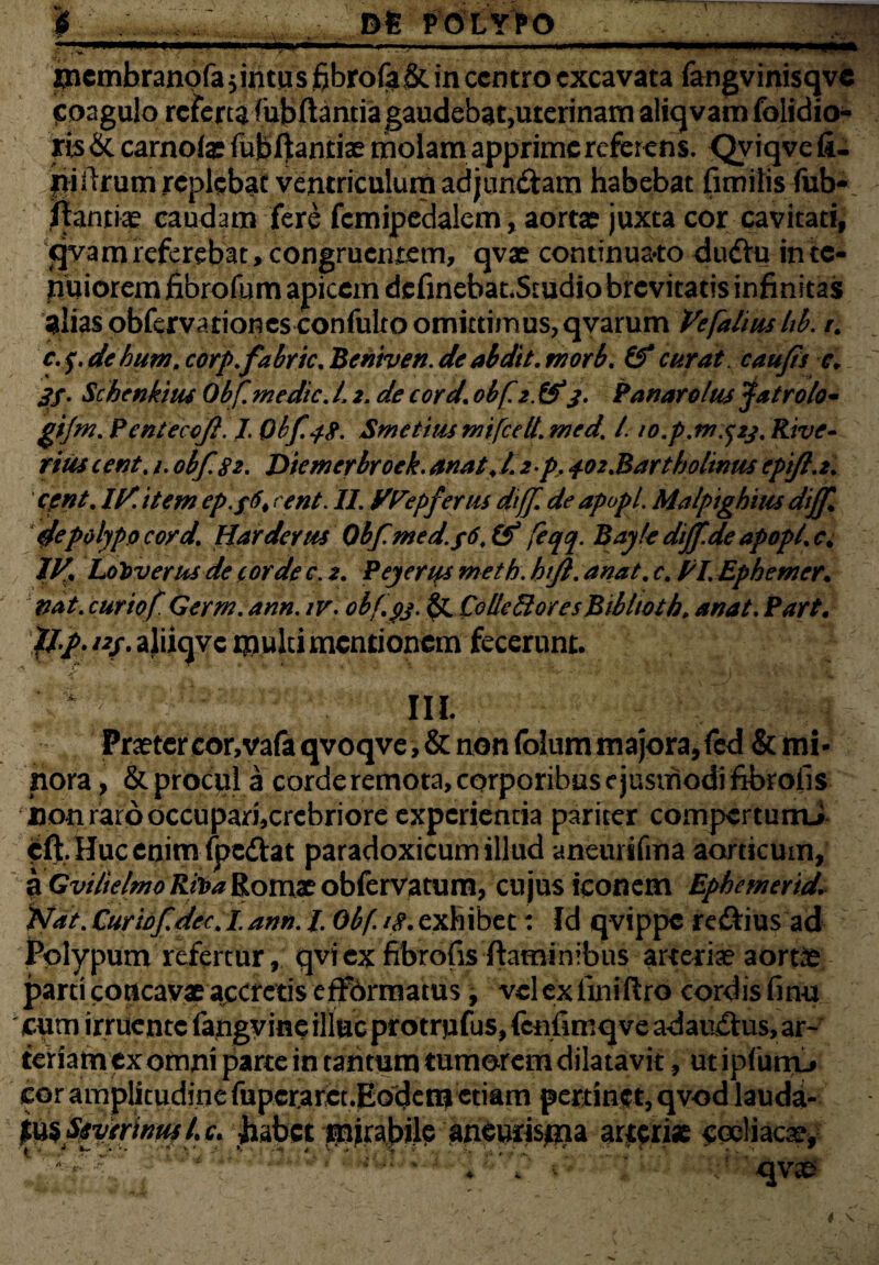 i, , un * I...J ■ »•■.. ■  ■ 1 ■■ U' ■» incmbranqfa $intu s fibro(a& in centro excavata fangvinisqve Coagulo refertaiubftamiagaudebatjUterinam aliqvam folidio- ris & carnoia? fubftantiae molam apprime referens. Qviqve fi¬ lii llrum replebat ventriculum ad jiin&am habebat fimilis fub- ftantia? caudam fere fcmipedalem, aorta? juxta cor cavitati, ejva m referebat, congruentem, qvae continuato dudfcu in te¬ nuior em fibrofum apicem definebat.Studio brevitatis infinitas alias obfervariones confulto omittimus,qvarum Vefaliuslib. r. c. f. de hum. corp.fabric. Beniven. de abdit. morb. & curat. caujis c. 3f. Schenkius Obf me dic. t\ 2. de cord\ obf. 2. &*3. Panarolus Jatrolo- gijm. Pcnteccf. I. Obf. 48. Smetius mifcdl. med. I. io.p.m.^23. Rive- rius cent. 1. obf 82. Diemerbroek. anat♦ L 2 p. 4.02.Bartholinus cpift.2. cent. U/. item ep.y6t rent. II. yPepfertis dtff de apopl. Malpighius diff & polypo cord. Har devus 0bfmed.y6.ty feqq. Bayfe dtjf.de apopl. c% IV* holoverus de corde c. 2. Pejerys meth. htjl. anat. c. PI. Ephemer. nat. cur iof Qerm. ann. iv. obf. 93. & Ce Ile £1 ores Bibltoth. anat. Part. ///. nf. aliiqve multi mentionem fecerunt. III. Praeter cor,vafa qvoqve, & non foliim majora, fcd & mi¬ nora, & procul a corde remota, corporibus ejusmodi fibrofis non raro occupari,crebriore experientia pariter compertumJ cft. Huc enim fpedat paradoxicum illud aneurifma aorticum, a Gvilielmo Rii>a Romae obfervatum, cujus iconem Ephemerid. iVat. Curiofdec.L ann. /. Obf 18. exhibet: Id qvippe reftius ad Polypum refertur, qvi ex fibrofis flaminibus arteria? aortis parti concavae accretis efFormatus, vclexfmiftro cordis finit cum irruente fangvme illuc protrpfus, fcnfimq ve adau&us, ar¬ teriam ex omni parte in tantum tumorem dilatavit , ut ipfunv cor amplitudine fupcrarct.Eodem etiam pertinet, qvod lauda- p&SjtyerinutU. jiabct pirabile aneurispa arjtfriae $ocliaca^ .mu* 1 -qvae