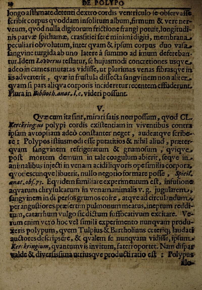 1« m POLYPQ longoafthmatecletcnti dextro cordis ventriculo fe oblervaile fcribircorpusqvoddaminfolitumalbumdumum Stverencr- veum, qvod nulladigitorum firidtioncfrangr potuit, longitudi¬ nis parvae fpithamae, crasfitieifeie minimi digiti, membrana.» peculiariobvoIutura,interqvam&.rpfurn corpus duo vafai* fangvinc turgidaabuno latere a furam®! ad imum defereban¬ tur.Idem Lomcrtu tcftatur, fe hujusmodi concretiones ttsqvc» adeornearnesmutatas vidifFc,ut plurimas venas fibrasqvc it*, iis adverterit, qvae rn fruftula diiteda fangvinem non aliteiv «jvamfi pars aliqva corporis incideretuneccntemefFuderunr» Plura in Htblioth.anat, /. r, videri poliunt. gj- -' J ^ V. Qyajcum ita finr, mirari fatis non polium r qvod CL» Ketchingm polypi cordis exiftentiamin viventibus contra ipfam avtopliam adeo conftanter neget, audcatqve feribo te i PoIyposiiliusmodteflTeputatitios& nihil aliud , praeter- qvatn fangvinem refrigeratum & grumofum » qviqvej. poli mortem demum in talecoagutoraabierityfeqve in_». animalibus injefti in venant acidtliqvorrsopefim ilia cwpora» ^vot!escunqvelibuerK,nullboegotioformarepofIe, fyieif. mat.obfaj. Eqvidem familiareexperrmentum cft, infulione aqvarumchryfufcarurr» mvenamanimalis v.g. jugularemj», fengyinem indipcrfosgrvtmoscorrc » atqveadeirculandutrLr, per anguftiorespradcrtrm pulmonum meatus,ineprum reddi¬ tum, catarrhum vulgo declivium fuffbcativum excitare. Ve¬ ium enim vero hoc vel fimili experimento nunqvam produ¬ xeris polypum,,qvemTulptus&BdrthoMnus ce terrq} laudati quifotesdeicripserc, & qvafem fe nunqvam vidifIe,ipfomL» iifr^/^/a^jqvantamvis invitum,faterioportet; Nam dilpaj? iveprodu&iratio eft ; Polypus ilo» *