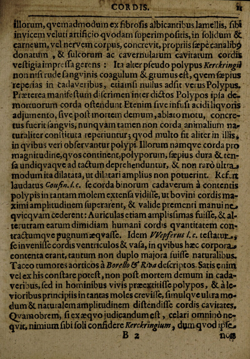 CORDIS. _ - || ■BTOWWTWBKSEW^—~—~-——■- ■—-■■‘i ■■—** illorum, qvcmadmoduin ex fibrofis albicantibus lamellis, fibi invicem vciuci artificio qvodani fuperimpofkis, in folidum & carneum, vel nervem corpus, concrevit, propriis faepe canalrb^ donatum , & fulcorum ac cavernularum cavitatum cordis vcftigiairnpre fla gerens : Ita alter pfeudo polypus Kerckringii non nili rude fangvinis coagulum & grumus eft, qvemfepius 'reperias in Cadaveribus, etiamii nullus adfit verus Polypus. Praetereamanifeftumdiferimeninterditftos Polypos ipia de¬ mortuorum corda oftendunt Etenim fiveinfufi acidi liqvoris adjumento, five poft mortem demum,ablato motu, concre¬ tus fuerit fangvis,nunqvam tamen non corda animalium na* turaliter conftituta rcperiunturjqvod multo fit aliter in illis» , in qvibus veri obfervantur polypi. Illorum namqve corda pro magnitudine,qvos continent,polyporum, faepius dura &tcn- fa undiqvaqvc ad tattum deprehenduntur, & non raro ultra.* modum ita dilatata, ut dilatari amplius non potuerint. Refert laudatus Coufin.l.c. fecorda binorum cadaverum a contentis polypisin tantam molem extenfa vidifle, ut bovini cordis ma¬ ximi a m p li tudi n em iiiperarent, & valide prementi manui no qvicqvam cederent: Auriculas etiam amplisfimas fuific, & al¬ terutram earum dimidiam humani cord<s qvantitatem con- tradtumqve pugnum «eqvaflfe. Idem VVepfertu l.c. tcftatutu, fe invenine cordis ventriculos & vafa, in qvibus haec corpora» contenta erant, tantum non duplo majora fuifle naturalibus. Taceo tumores aorticos a Boretlo & Rii>adeferiptos. Satis enim velexhisconftarepoteft,non poft mortem demum in cada¬ veribus, fed in hominibus vivispraeextitiflcpolypos, & a le¬ vioribus principiis in tantas moles crevillc, fitnulqve ultra mo¬ dum & naturalem amplitudinem diftendifte cordis cavitates, Qvamobrem, fi exaeqvo judicandum eft, celari omnino nc- qvit, nimium fibi foli confidere Ktrckfmgium, dumqvod ipfo