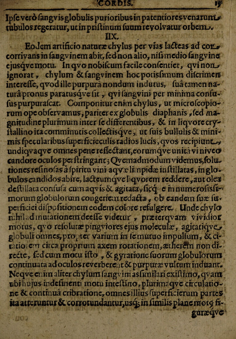 r;- ■ ' 'cordis. - ty Ipfeverbfangvisglobulispurioribusin patentioresvenarunL* tubulos regeratur, ut in priftinum fuum revolvatur orbem.». I t'-:-: nx. ^ ; ’ Eodem artificio naturae chylus per vias Iafteas ad coii* corrivans in faBgvfnem abit, fednon alio, nifimedio fangvine ejusqvemotu. Inqvonobi&umfacileconfcndet, qvinon> ignorat, chylum &fangvincm hocpotisfnnum drfcrimeit intcrefTe, qvod ille purpura nondum indutus* fuatamenna- turapronusparatusqve iit , qvi (anguini per minima confu- fuspurpurafcau Componitur enim chylus,. ut microfco^io-> rum ope obfervamus, pariter ex globulis diapbanis *fed ma¬ gnitudine plurimuminter fedifferentibus* & m Irqvorecry'-' ftallino itacomminutiscolle^isqve * ut fuis bullulis & mini¬ mis fpeeularibusfuperficiearlis radios lucis, qvos recipiuntw undiqvaqvc omnes-penerefle<^ant,eorumqveunita vi niveo candore ocBfosperfirtngantjQyetnadmodumvidemus^foltt- tionesrelmofasafpirituviniaqvrli.npidxinftiilatas.mglov butoscandidbsabire, laiieumqvelqvorem reddere ^autoles deftillaiaconfusfa cumaqvis&agitaEavfitq e mnumerofisft'< moram globulorum congeriem reda:£fa, ob eandem fax fe« petficieidirpofitionemeodemcoEore refulgere- Unde chylo mbilrdinatacionemdeefTe videtur * praeeerqyam vividioff motus, qvo refbtunepingviores ejius mdecute, agitaiiqye> globuli cmiaes^proptcr varium ira fe mutuo impulfum, & ci¬ ta tioi em circa proprium axem rotationem, xtfterSfn non dr- rc£te, fed cum motu vflo j&gyrationefuorumglobuforvim continuata ad oculos reverberent & purpurae vultum induant, Neqye enim aliter chylum fangv ini asinnitari exiflimo,qvarai ubi hujus rndefinenti motu intefliraoyplurimaqve circulatio¬ ne & continua cribralibne, omnes i Ilips (aper fki^rum partes* iaatrejuiitujr&.corroEundaiitur,us!|iiitiimilispIanemot^ft* ■ t . i■ -i - gnrjeqvc