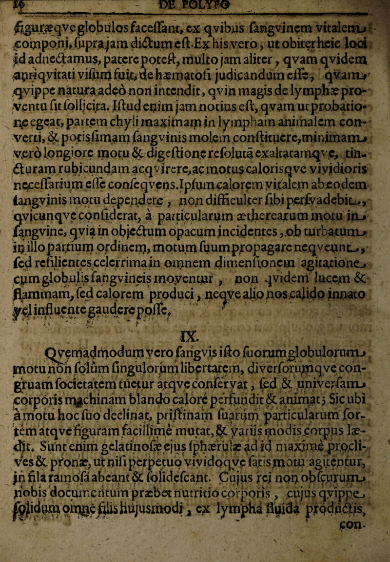 ;«tL 1 -i» ^ar#gveglobalosfacdIam> cx qvibus fangvinetn vitaleitu coqaponi, fnprajam di<3:umt ft-Ex bis vero, ut obiter heie loci fd adne&amus, patere poteft, multo jam aliter, qvam qvidem ^priq-yitaci vilhmfiuk,de haematoli judicandum efft , qvamj# qyippe natura adeo non intendit> qvijn magis de lymphae pro¬ tentu fit follicira. Iftud enim jam notius eftyqvam ut probatio¬ ne egeat, partem chyli maximam in lympham animalem con¬ verti, & potisfimam fangvinis molem conftitucre^minimam-# vero longiore motu & digeftionc refoluta exaltata mqvc, tin- fturam rubicundam acqvircrc^ac motus calorisqve vividioris 'nc^effariumeffc cot^qvjeos.Ip/um^alpremyijtalem abeodem* iangvinis motu dependere , non diffieulter ftbi pcrfyadebic^, qvicunqvccontidcrat, a particularem tetherearum motu itu fangvine, qvia in obje&um opacum incidentes ,.ob turbatum-* irj illo parftium ordinem, motum fuum propagare neqveunL^ fcd rclilicntescelcrrimain omnem ditrieniionem agitatione-» cpm globulis ifangvineis moyenqjr, non qvidem lucem & flammam^ fed calorem produci, necjye aliopos calido innato tegauaere ■V - VV r 1 . mf:i ' t IX. Qv*?tnadmodmtiycro farigvis ifto fuomin globulorumj |BotunohfdIumfinguJor,umlib9rtatCiTi, djverTorumqve con¬ gruam focietatem tuetur atqve conifer y at'» fed & univerfamu corporis machinam blando calore psVinmdi£&. animat, Sic ubi a motu hoc Tuo declinat, priffiham Tuarum particularum for¬ tem atqve %uram facillime mutat^ modis .corpus lae- cljt. Sunt eiiim gelatinp% ejus fpliaeri|lf f d id maxime pr.ocli- ves&. p£on£, ut nifi perpetuo vividoqyp fajtisjijotJj agitentur, jn fila ramofa abeant 8Z lolidefeant. Cujus f ej non bjjfejajrujju jiobis documentum prasbet nutritio corporis, cujus qyipp.e., /iu-ti-i:. •_=. -~y.^ ^ lympha fluida prodiiflis, - cbn- !«?•' r-1* \ i V». iTf4 /.:}