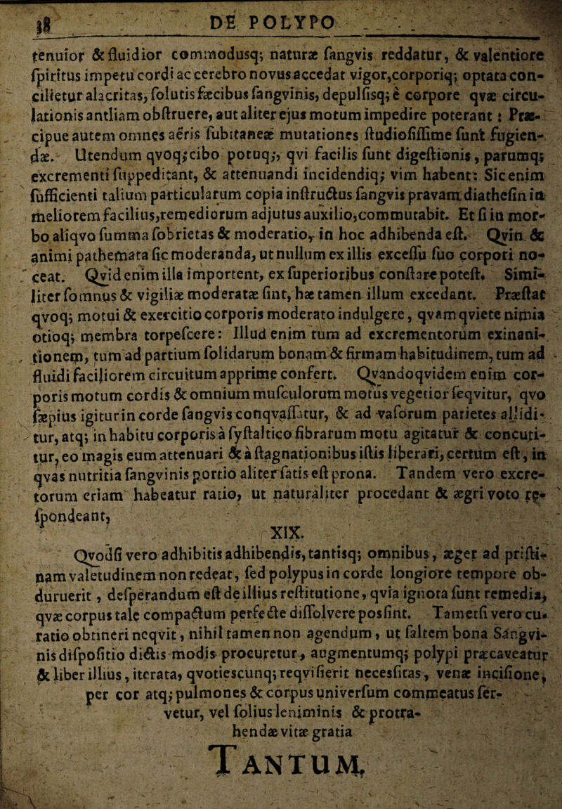 tenuior & fluidior commodusq; naturae fangvis reddatur, & valentiore fpiritusimpetucordiaccerebronovusaccedat vigor,corporiq*, optata con¬ cilietur alacritas, folutis fecibus fangvinis, depulfisq; e corpore qvae circu¬ lationis antliam obftruere, aut aliter ejus motum impedire poterant t Prae¬ cipue autem omnes aeris fubitaneae mutationes ftudiofiflime funt fugien- flse. Utendum qvoqjcibo potuq,*, qvi facilis funt digeftionis, paruraqj excrementi fuppeditant, & attenuandi incidendiq; vim habent: Sicenim fufficienti talium particularum copia inftru&us fangvis pravamdiathcfinitt meliorem facilius,remediorum adjutus auxilio,commutabit. Et fiin mor¬ bo aliqvo fummafohrietas & moderatio,- in hoc adhibenda eJft.- Qvin & animi pathematafic moderanda, ut nullum ex illis exceflu fuo corpori no- ' ceat. Qvid enim illa importent, ex fuperioribus conflare poteft* Simi¬ liter fomnus& vigiliae moderatas fint, hae tamen illum excedant. Praeftat qvoq; motui & exercitio corporis moderato indulgece, qvam qviete nimia otioqj membra torpefcere: Illud enim tum ad excrementorum exinani-, tionem, tum ad partium folidarum bonam & firmam habitudinem, tum ad - fluidi facijiorem circuitum apprime confert. QvTandoqvidem enim cor¬ poris motum cordis & omnium mufculorum motus vegetior ieqvitur, qvo fepius igiturin corde fangvisconqvaflatur, & advaforum parietes aljidi- tur,atq; in habitu corporis a fyftaltico fibrarum motu agitatur 5c concuti¬ tur, eo magis eum attenuari <5t a ftagnationibusiflis liberari, certum eft, in qvas nutritia fangvinis portio aliterfatis eft prona. Tandem vero excre¬ torum eriam habeatur ratio, ut naturaliter procedant & aegri voto fe- xix. Qvoufi vero adhibitis adhibendis, tantisq; omnibus, aeger ad prifti- nam valetudinem non redeat, fed polypus in corde longiore tempore ob¬ duruerit , defperandum eft de illius reftitutione, qvia ignota funt remedia, qvse corpus tale compa&um perfede diflblyere posfint. Tametfi vero cu¬ ratio obtineri ncqvit, nihil tamen non agendum, ut faltem bona Sangvi¬ nis drfpo fi tio didis modis procuretur , augmentumq; polypi praecaveatur deliber illius, iterata, qvotie$cunq;reqvifierit necesfitas, venae incifione, per cor atqj pulmones <5c corpus univerfum commeatus fer¬ vetur, vel folius leniminis & protra¬ hendae vitae gratia Tantum, ipondeantj