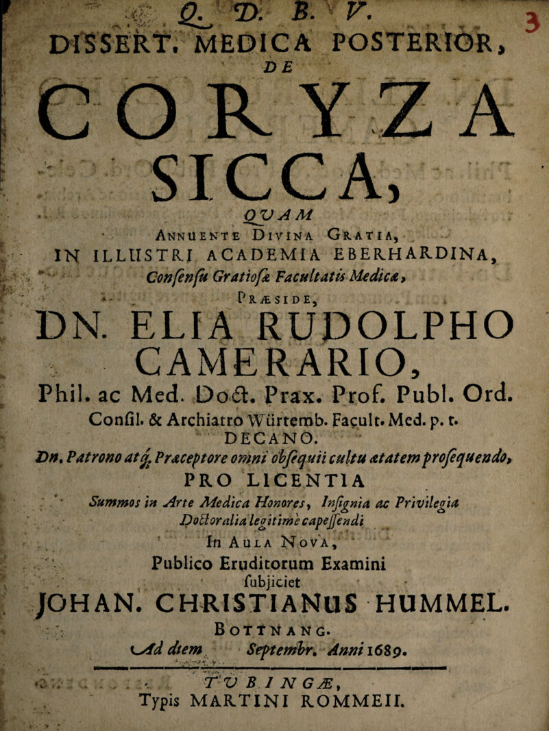 „ # 2l/ 2* v- DlSSEkt, MEDICA POSTERIOR, DE CORYZA OV A M Annuente Divina Gratia, IN ILLUSTRI ACADEMIA EBER.H ARDINA, Confenfu Gratiofa Facultatis Medica > DN' ELIAr RUDOLPHO CAMERARIO, Phil. ac Med. Do£l. Prax. Prof. Pubi. Ord. Confli. & Archiatro Wurtemb. Facult. Med. p. t. DECANO. D». Patro no at d Praceptore omni ob Ce quii cultu at at em profequendo, PRO LICENTIA - ' Summos tn Arte Medica Honores, Injtgnia ac Privilegia Dottoralialegitimecapejjendi In Aula Nova, Publico Eruditorum Examini fubjiciet /GHAN. CHRISTIANUS HUMMEL. B OTTTi A N G. diem Septembr. Anni 1689. ; Y • TVB1NGM, Typis MAR.TINI ROMMEII.