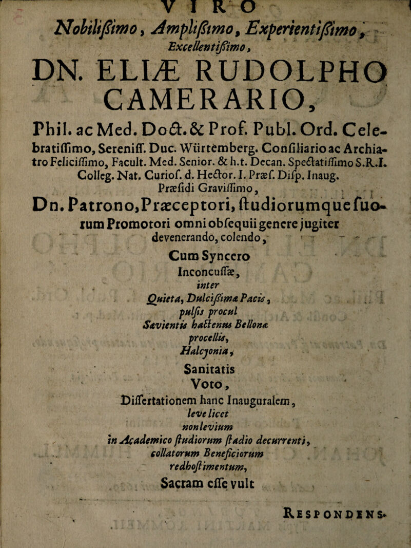 Nobili fimo, dmplifimo, Experienti fimo , Excellentifiimo, DN. ELIJE RUDOLPHO CAMERARIO, Phil. acMed. D0&.& Prof. Pubi. Ord. Cele- bratiflimo, Sereniff. Duc. Wtirtemberg. Confiliarioac Archia¬ tro FcliciiTimo, Facult. Med. Senior. & h.t. Decan. Spe&ati/IImo S.R.I. Colleg. Nat. Curiof. d. He£k>r. I. Praef. Difp. Inaug. Praefidi Graviifimo, Dn. PatronojPi^ceptorijftudiorumquefuo- rum Promotori omni obfequii genere jugiter devenerando, colendo. Cum Syncero Inconcuffe, inter *> ■ < Quieta, Dulciftim* Pacis, pulfis procul Savientis hattentu Bellona procellis, Halcyoni a * Sanitatis Voto, Diflcrtationem hanc Inauguralem, leve licet non levium w Academico fludiorum fiadio decurrenti, collatorum Beneficiorum redhofiimentum, Sacram efie vult Respondens.