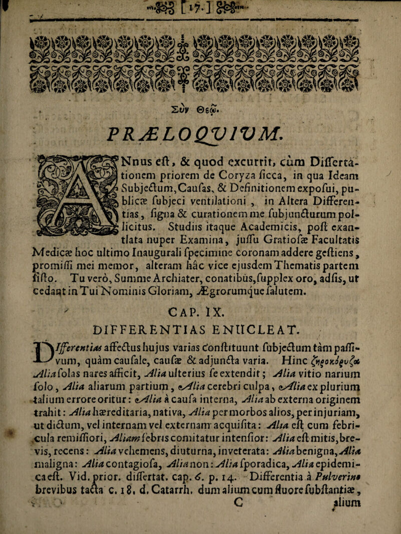 ' ■/ PP^PO^/^Af. Nnus eft, & quod excurrit, cum Diffem- tionem priorem de Coryza ficca, in qua Ideam Subje£lum,Caulas, & Definitionemexpofui, pu¬ blicae fubjeci ventilationi., in Altera Differen¬ tias, ligna & curationem me fubjun&urum pol¬ licitus. Studiis itaque Academicis, pofl exan¬ tlata nuper Examina, juffu Gratiofae Facultatis Medicae hoc ultimo Inaugurali fpecimine coronam addere gefliens, promidi mei memor, alteram h&c vice ejusdem Thematis partem lilio. Tu vero. Summe Archiater, conatibus,fupplex oro, adfis, ut Cedant in Tui Nominis Gloriam, -/Egrorumquefalutem. CAP. IX. DIFFERENTIAS ENUCLEAT. Differentia* affe&us hujus varias c*onflituunt fubjeclum tam paffi- VLim, quam caufale, caufae & adjunfla varia. Hinc &f0K0fvgac AliaCohs nares afficit, Alia ulterius fe extendit; Alia vitio nanum folo, sllia aliarum partium, *s4lia cerebri culpa > aA^lia ex plurium talium errore oritur: lAliak caufa interna, Alta ab externa originem trahit: -/4/^hsereditaria,nativa, Aliapermorbosalios,perinjuriam, ut di£lum, vel internam vel externam acquifita: Alta efl cuni febri¬ cula remiffiori, Aliamlebns comitatur intenfior: Alia efl mitis,bre¬ vis, recens: Alia vehemens, diuturna, inveterata: Alia benigna, Alia maligna: Alia contagiofa, Alia non: Alia fporadica, Alia epidemi- caefl. Vid. prior, differtat. cap. 6. p. 14. Differentia a Pulverine brevibus ta&a c. 18, d.Catarrh, dum alium cum fluore fubftantiae, v ' C filium j