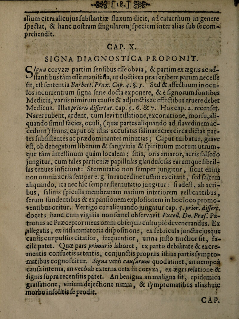 aliam citraalicajus Tub/lantiae fluxum dicit, adcatarrhum in genere fpe&at, & hanc aoftram Angularem’fpcciem inter alias fubfecomW prehendit. * ’ *s i* CAP. X. SIGNA DIAGNOSTICA PROPONIT. Signa coryza? partim fenfibuscffeobvia, &partim ex aegris ac ad¬ itantibus tam esflemanifeffa,ut do&is ea praelcribere parum necefTe fit, efl: fententia Barbett. Prax. Cap. 4. §. j. Sed & affectuum in ocu- losincurrentium flgna ferie do&a exponere, & e Agnorum fontibus Medicis, variis nimirum caufis & adjun&is ac effedibus eruere debet Medicus. Illas prioris dijfertat. cap. 6. & 7., Hos cap. z. recenfet. Nares rubent, a.rdent, cum levi titillatione,excoriatione, morfu,ali¬ quando fimul facies, oculi, (qua? partes aliquando ad flavedinem ac¬ cedunt) frons, caput ob illas accufatas falinasacrescircadidas par¬ tes fubfiftentes ac praedominantes minutias ; Caput turbatur, grave efl:,ob denegatum liberum &fangvinis & fpirituum motum utrum*, que tam inteflinum quam localem ; fitis, oris amaror, acris falfedo jungitur, cum tales particulae papillulas glandulofas earumque fibril¬ las tenues inficiunt: Sternutatio non femper jungitur, flcut enim non omnia acria femper e. g. in raucedine tuflim excitant, fedTalteni aliquando, ita nec hic femper ftcrnutatio jungitur : fiadefl, abacri- bus, falinis fpiculismembranam narium interiorem vellicantibus, ferum fundentibus &expanflonemexploflonem inlwclocopromo¬ ventibus oritur. Vertigo cur aliquando jungatur cap. f. prior, differt. docet; hanc cum vigiliis nonfemel obfervavit Fxcell. Dn.Praf. Pa¬ tronus ac Praeceptor meus omni obfequii cultu pie devenerandus. Ex ^allegatis, ex inflammatoria difpofltione, ex febricula jun&a ejusque caufis curpulfus citatior, frequentior, urina juflo tinCtiorfit, fa¬ cile patet. Quae pars primario laboret, ex partis debilitate & excre¬ mentis confuetisretentis, conjundlis propriis iftius partisfympto- matibus cognofcitur. Signa vero caufarum quodatinet, an nempei caufa interna, an vero ab externa orta fit coryza, ex aegri relatione & fignis fupra rccenfitis patet. An benigna an maligna flt, epidemica gralfatione, viriumdeje&ione nimja, & fymptomatibus aliashuic morbo infoliti? fe prodi t. CAP.