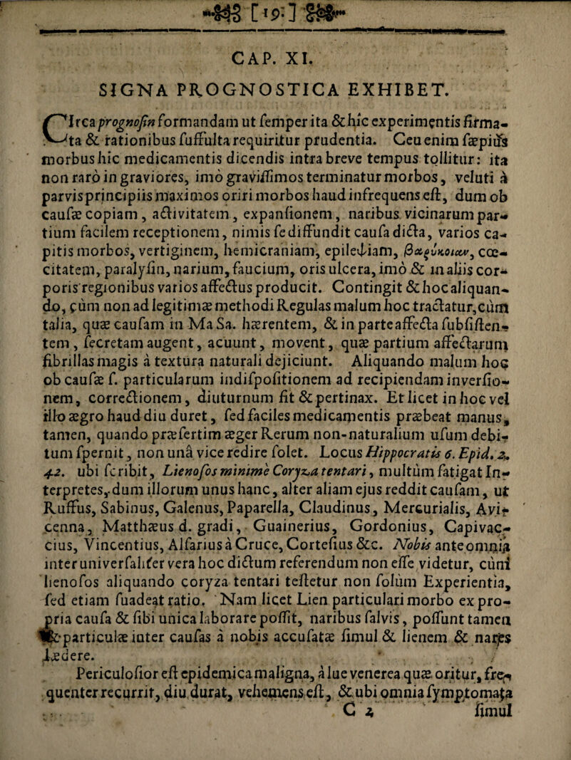 «fi» [«*]• CAP. XI. SIGNA PROGNOSTICA EXHIBET. Circa prognofin formandarn ut femper i ta & hic experimentis firma¬ ta & rationibus fuffulta requiritur prudentia. Ceu enim faepiifs morbus hic medicamentis dicendis intra breve tempus tollitur: ita non raro in graviores, imo graviflimos terminatur morbos, veluti h parvisprincipiismaximos oriri morbos haud infrequens eft, dum ob caufse copiam, a£livitatem, expanfionem, naribus vicinarum par** tiuni facilem receptionem, nimis fediffundit caufadi&a, varios ca¬ pitis morbos, vertiginem, hemicraniam, epilediam, 0xgvKoictv, cae¬ citatem, paralyfin, narium, faucium, oris ulcera, imo & m aliis cor** poris regionibus varios affe&us producit. Contingit & hoc aliquan¬ do, fum non ad legitimas methodi Regulas malum hoc trachtur,cum talia, quaecaufam in MaSa. haerentem, & in parte affe&a fubhflen¬ tem , fecretam augent, acuunt, movent, quae partium affcflaruity libri lias magis a textura naturali dejiciunt. Aliquando malum hoc obcaufcef. particularum indifpofitionem ad recipiendam inverfio- nem, corregionem, diuturnum fit & pertinax. Et licet in hoc vel illo aegro haud diu duret, fed faciles medicamentis praebeat manus, tamen, quando prxfertim aeger Rerum non-naturalium ufum debi¬ tum fpernit, non una vice redire folet. Locus Hippocratis 6. Epid.Zy. 42. ubi fcribit , Lienofos minime Coryza tentari, multum fatigat In¬ terpretes,, dum illorum unus hanc, alter aliam ejus reddit caufam, ut RufFus, Sabinus, Galenus, Paparella, Claudinus, Mercurialis, Avi*» penna, Matthaeus d. gradi, Guainerius, Gordonius, Capivac- cius, Vincentius, Alfarius a Cruce, Cortefius &c. Nobis anteoniniji inter univerfahter vera hoc diftum referendum non effe videtur, cuni lienofos aliquando coryza tentari tefletur non folum Experientia, fed etiam fuadeat ratio, Nam licet Lien particulari morbo ex pro¬ pria caufa & fibi unica laborare poffit, naribus falvis, poliunt tamen ifoparticulae inter caufas a nobis accufatae fimul & lienem & narjss Ledere. * * / Periculolior efl epidemica maligna, a lue venerea quas. orit ur, fr©«* quentcr recurrit, diu durat, vehemens efl, &.ubi omnia fymptomafa ‘,C ; fimul