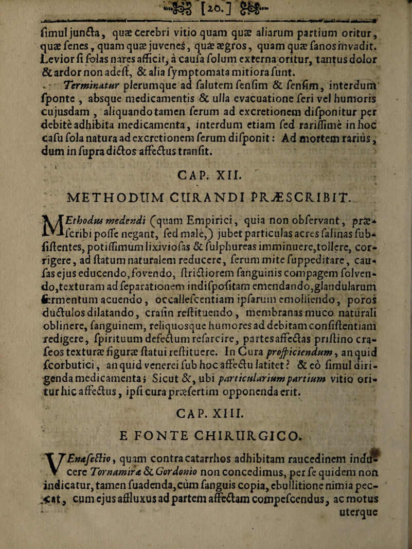 ib fimuljun&a, quae cerebri vitio quam quae aliarum partium oritur, quae fenes, quam quae juvenei, quae aegros, quam quaefanosinvadit. Levior fi fblas nares afficit, a caufa folum externa oritur, tantus dolor & ardor non adefi, & alia fymptomata mitiora funt. v Terminatur plerumque ad falutem fenfim & fenfim, interdum fiponte , absque medicamentis 8t ulla evacuatione feri vel humoris cujusdam , aliquando tamen ferum ad excretioncm difponitur per debite adhibita medicamenta, interdum etiam fed rarifiime in hoc cafu folanaturaadexcretionem ferum difponit: Ad mortem rarius, dum in fupra di&os affedus tranfit. ; ‘ GAP. XII. METHODUM CURANDI PRAESCRIBIT MEthodus medendi (quam Empirici, quia non obfervant, prae- fcribi polTe negant, fed male,) jubet particulas acres faiinas fub* fifientes, potitfimumlixiviofas St fulphureas imminuere,tollere, cor¬ rigere , ad fiatum naturalem reducere, ferum mite fuppeditare, cau- fas ejus educendo,fovendo, (Iridiorem fanguinis compagem folven- do,texturam ad feparationem indifpofitam emendando,glanduIaruni Ifermentum acuendo, occaliefcentiam ipfarum emoliiendo, poro$ du&ulos dilatando, crafin refiituendo, membranas muco naturali oblinere, fanguinem, reliquosque humores ad debitam confifientiam redigere, fpirituumdefe&umrefarcire, partesafFcdas pri/lino cra- feos texturae figurae fiatui refiituere. In Cura proficiendum, an quid fcorbutici, an quid venerei fub hoc affedu latitet? &eo fimul diri¬ genda medicamenta i Sicut Sty ubi particularium partium vitio ori¬ tur hicafFedus, ipficurapreefertim opponenda erit. CAP. XIII. E FONTE CHIRURGICO. Enafettio, quam contracatarrhos adhibitam raucedinem indu^ V cere Tornamira St Gordonio non concedimus, per fe quidem non indicatur, tamen fuadenda,cum fanguis copia, ebullitione nimia pec.- cum ejus affluxus ad partem affc&amcompefcendus, ac motus 1 ' uterque