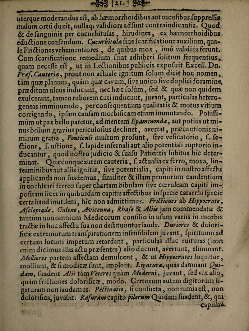 uterque moderandus eft, ab haemorrhoidibus aut menfibus fuppreflis malum ortu duxit, nullaqi validiora adfunt contraindicantia. Quod & defanguinis per cucurbitulas , hirudines, ex haemorrhoidibus, cduCtionc cenfendum. Cucurbitula fine fcarificationeauxiiiiim, qua¬ le Fri&iones vehementiores , de quibus mox , imo validius ferunt. Cum fcarificatione remedium funt adhiberi folitum frequentius, quam necefTe cft , ut in Lectionibuspubhcis expofuit Excell.Dn. Praf. Cauteria, prout non aCtuale ignitum foluni dicit hoc nomen, tam quae planum, quam quas cavum, fi ve unico five duplici foramina prasditum ulcus inducunt, nec haec foiuni,, fed & quae non quidem exulcerant, tamen ruborem cuti inducunt, juvant, particulas hetero- geneas imminuendo, pcrconfequentiam qualitatis & motus vitium corrigendo, ipfam caufam morbiHcam etiam immutando. Potiffi- mum ut pax bello paretur, ad mentem Epaminonda, autpotius utmi- mis bellum gravius periculofius declinet, avertat, praecautionis ni¬ mirum gratia , Fonticuli multum profunt, five veficatorio, f. fe- ftione, f.uftione, f. lapide infernali aut aliopotentiali ruptorioin- ducantur, quod noftro judicio & fuafu Patientis lubitus hic deter¬ minat. Quascunque autem cauteria, f.a&ualia ex ferro, moxa, lin- teaminibusautaliisignitis, five potentialia, capiti innoftroafteChi applicanda non fuademus, fimiliter & illam prunorum candentium in cochleari ferreo fuper chartam bibulam five coeruleam capiti im- pofitam licet in quibusdam capitis affeCtibus infpecie catarrhi fpecie certa haud inutilem, hic non admittimus. Frttttones ab Hippocrate, Afclepiade, Galeno, Avieenna, Rha/e & Aliis jam commendatae & tantum non omnium Medicorum confilio in ufum variis in morbis traCtae in hoc affe&ufua non deftituuntur laude. Duriores & doiori- ficae extremorum tranfpirationeminfenfibilem juvant, fpirituum ad certum locum impetum retardant, particulas illuc ruituras (non enim dicimus illas a&upraefentes) alio ducunt, avertunt, eliminant. Molliores partem affeCtam demulcent, & ut Hippocrates loquitur, molliunt, & fi modicae funt, implent. Ligatura, quas damnant Qui¬ dam, fuadent Alii tam iterer quam Moderni, juvant, fed vix alio, quam frictiones dolorificae, modo. Certorum autem digitorum li- gaturam nori laudamus. Pettinatio, ficonfueta, non nimia cft, non dolorifica, juvabit. Rafuram capitis pilorum Quidam fuadent, &, qui