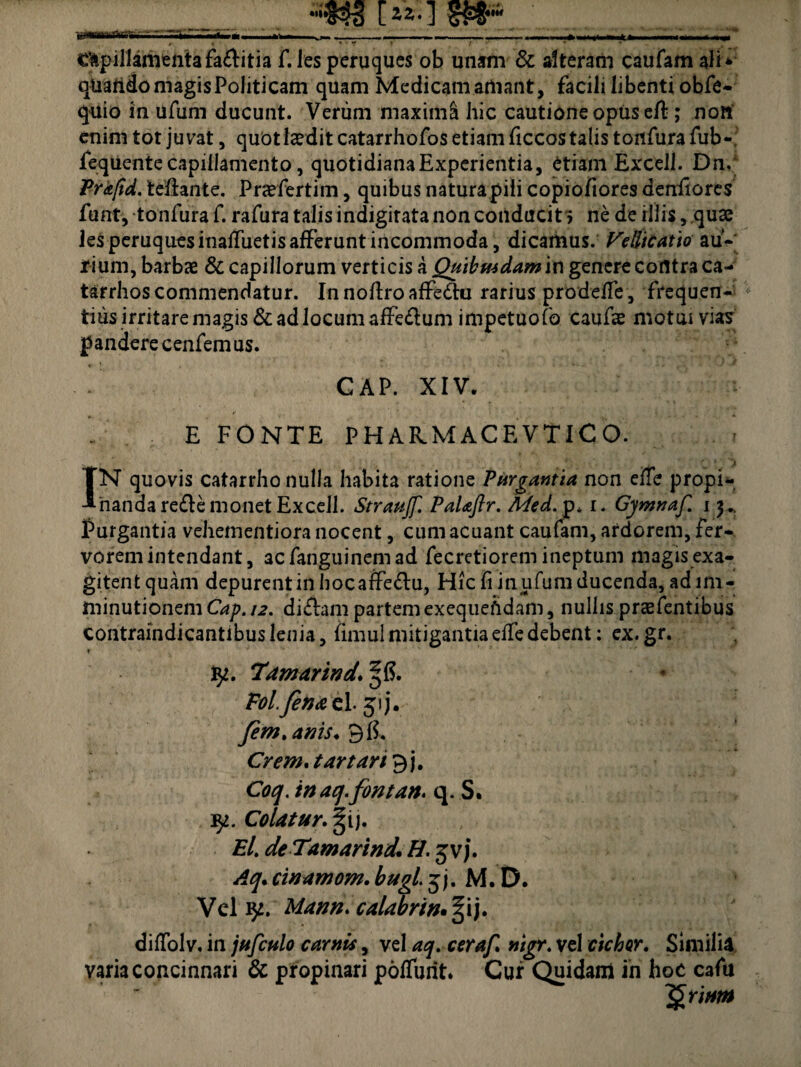 lzz-] SW* _ ■ _', t 1- ~ v ~ - lf ■ Capillamenta fa£litia f. les peruques ob unam & alteram caufam ali* qUaiido magis Politicam quam Medicam amant, facili libenti obTe- quio in ufum ducunt. Verum maxima hic cautione opus cft; nort enim tot juvat, quot laedit catarrhofos etiam ficcos talis toitfura fub-, fequente capillamento, quotidiana Experientia, etiam Excel!. Dn. Pr&ftd. teiiante. Praefertiin, quibus naturapiii copiofiores denilores funt, tonfura f. rafura talis indigitata non conducit > ne de illis, quae les peruques inatfiietis afferunt incommoda, dicamus. Vellicatio au¬ rium, barbae & capillorum verticis a Quibusdam in genere contra ca- tarrhos commendatur. InnoftroafFettu rarius prodefTe , frequen- * tius irritare magis & ad locum affe&um impetuofo caufae motui vias pandere cenfemus. GAP. XIV. E FONTE PHAKMACEVTICO. . # , ' ‘ j IN quovis catarrho nulla habita ratione Purgantia non elle propi¬ nanda re£Ie monet Excell. Straujf. Pal&ftr. Med. p* i. Gymnaf. i Murgantia vehementiora nocent, cum acuant caufam, ardorem, Fer¬ vorem intendant, acfanguinemad fecretiorem ineptum magis exa¬ gitent quam depurent in hocaffedfu, Hic fi in ufum ducenda, ad im¬ minutionem Cap. 12. di£lam partemexequefidam, nullis prsefentibus contraindicantibus lenia, fimul mitigantiaelledebent: ex. gr. r 1 • fy. 'Tamarind. §15. Eol.finao. 1.51 j. fem.anis. 9 fi. Crem.t artari^ j, Coq. tnaq.fontan. q. S. Colatur. |ij. El. deTamarind. H. gvj. Aq. cwamom. bugl. 5 j. M. D. Vel fy. Mann. calabrin, § i j. dilTolv. in jufculo carnis, vel aq. cerajl nigr. vel ciebor. Similia varia concinnari & propinari poliunt. Cur Quidam in hoc cafu ~§rittm