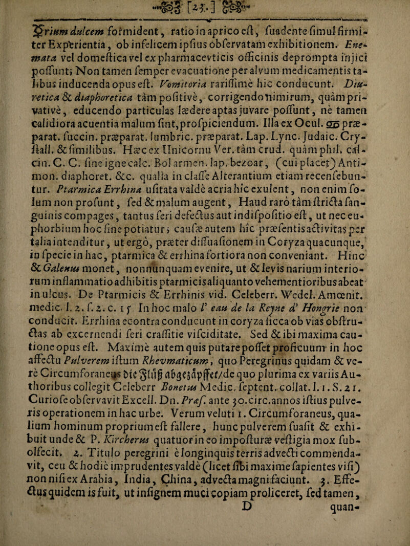 Jurium dulcem formident, ratio in aprico eA, fuadentefimul Armi- ter Experientia, ob infelicemipAus obfemtamexhibitionem. Ene~ mata vel domeAica vel expharmacevticis ofAcinis deprompta injici poffunti Non tamen femper evacuatione per alvum medicamentis ta¬ libus inducenda opus eA. Vomitoria rariAime hic conducunt. Diu- r-etica&c diaphoretica tampofitive, corrigendonimirum, quam pri¬ vative, educendo particulas laedere aptas juvare polfunt, ne tamen calidiora acuentia malum Ant,profpiciendum. Illa ex Ocul. S5 prae¬ parat. fuccin. praeparat, lumbric. praeparat. Lap. Lync. Judaic. Cry- Aall. & fimilibas. Haec ex Unicornu Ver. tam crud. quamphih cal¬ cio. C. C. fine ignecalc. Bol armen. lap. bezoar, (cui placef) Anti- nion. diaphoret. &c. qualia in claAe Alterantium etiam recenfebun- tur. Ptarmica Errhwa uAtata valde acriahic exulent, non enim fo- lum nonprofunt, fed & malum augent. Haud raro tam Arida fan- guiais compages, tantus feri defeflus aut indifpofitio eA, ut nec eu- phorbium hoc Ane potiatur i caufae autem hic praetentis a&i vitas per tahaintenditur, ut ergo, praeter dnTuafionem in Coryzaquacunque, in fpecieinhac, ptarmica &errhina fortiora non conveniant. Hinc & Galenus monet, nonnunquam evenire, ut & levis narium interio¬ rum inflammatio adhibitis ptarmicis aliquanto vehementioribus abeat in ulcus. De Ptarmicis & Errhinis vid. Cekberr. Wedel. Amcenit. medie, l.z.f. z.c. i f In hoc malo P eau de la Rcyne d’ Hongrie non conducit. Errhina econtraconducunt in coryza iicca ob vias obAru- &as ab excernendi feri craAitie vifeiditate. Sed & ibi maxima cau¬ tione opus eA. Maxime autem quis putare poAetproAcuum in hoc affe&u Pulverem iAuin Rhevmaticum, quo Peregrinus quidam & ve¬ re Circumforaneas glujj afc^apjfef/de quo plurima ex variis Au- thoribus collegit Celeberr Bonetus Medie, feptent. collat. l.i.S.zi. CuriofeobfervavitExcell. Dn.Praf. ante 30.circ.annos iAiuspulve- ris operationem in hac urbe. Verum veluti 1. Circumforaneus, qua¬ lium hominum propriumeA fallere, hunc pulverem fuaAt & exhi¬ buit unde & P. Kirc herus quatuor in eo impoAurae veAigia mox fub- olfecit* z. Titulo peregrini e longinquis terris adve<Ai commenda¬ vit, ceu Schodie imprudentes valde (licet Abi maxime fapientes viA) non niAex Arabia, India, China, advefta magni faciunt. 3. Effe¬ rus quidem is fuit, ut inAgnem muci copiam proliceret, fed tamen, D quan-