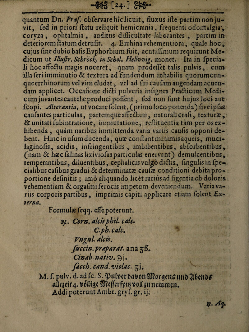 quantum Dn. /V<e/7 obfervare hic licuit, fluxus ifle partim non ju¬ vit, fed in priori flatu reliquit hemicrania, frequenti odorftalgia*, coryza , ophtalmia , auditus difficultate laborantes , partim irt deteriorem flatum detrufit. 4. Errhina vehem enti ora, quale hoc, cujus fine dubio bafis Evphorbium fuit, aeuti/Emum requirunt Me¬ dicum ut Illnftr. Scbrbcks inSehel. Hellvvig. monet. Ita in fpecia- li hocafFe&u magis noceret, quam prodeffet talis pulvis, cum illa feri imminutio & textura ad fundendum inhabilis quorumcun- queerrhinorum vel vim eludat, vel ad fui caufam augendam acuen¬ dam applicet. Occafione dicli pulveris infignes Praflicum Medi¬ cum juvantes cautelae produci pollent , fed non funt hujus loci aut fcopi. u4lterantia> ut vocarefolent, (primolocoponenda) fiveipfas caufantes particulas, partemque affefhm, naturali crafi , texturae * & unitati fubintratione, immutatione, reflituentia tam per os ex¬ hibenda , quam naribus immittenda varia variis caulis opponi de¬ bent. Hinc in ufumducenda, quae conflant minimisaqueis, muci- laginofis, acidis , infringentibus , imbibentibus, abforbentibus,. (nam & haecfalinas Jixiviofasparticulas enervant} demulcentibus* temperantibus, diluentibus, cephalicis vulgo diflis, lingulis in fpe- cialibus cafibus gradui & determinatae caufae conditioni debita pro¬ portione definitis; imo aliquando licet rarius ad figentia ob doloris, vehementiam &orgafmi ferocis impetum deveniendum. Varia va¬ riis corporis partibus, imprimis capiti applicare etiam folent Ex* terna. Formulae feqq. effe poterunt. 35*. Com. alcis phii cale. Cph. calc> Vngul alcis. Juccin.praparat. ana jf?* Ctnab. nativ. Bi* faccb. cand. violae, jj. ^ ' M. f. pulv. d.adfc. S.spu(mi>d»onS0?or!$fii£uiit>$6fn&# (*U< jdf 4. $?c|]«fpti$ »oM ju lummtn. Addi poterunt Ambr. gryf. gr. ij;