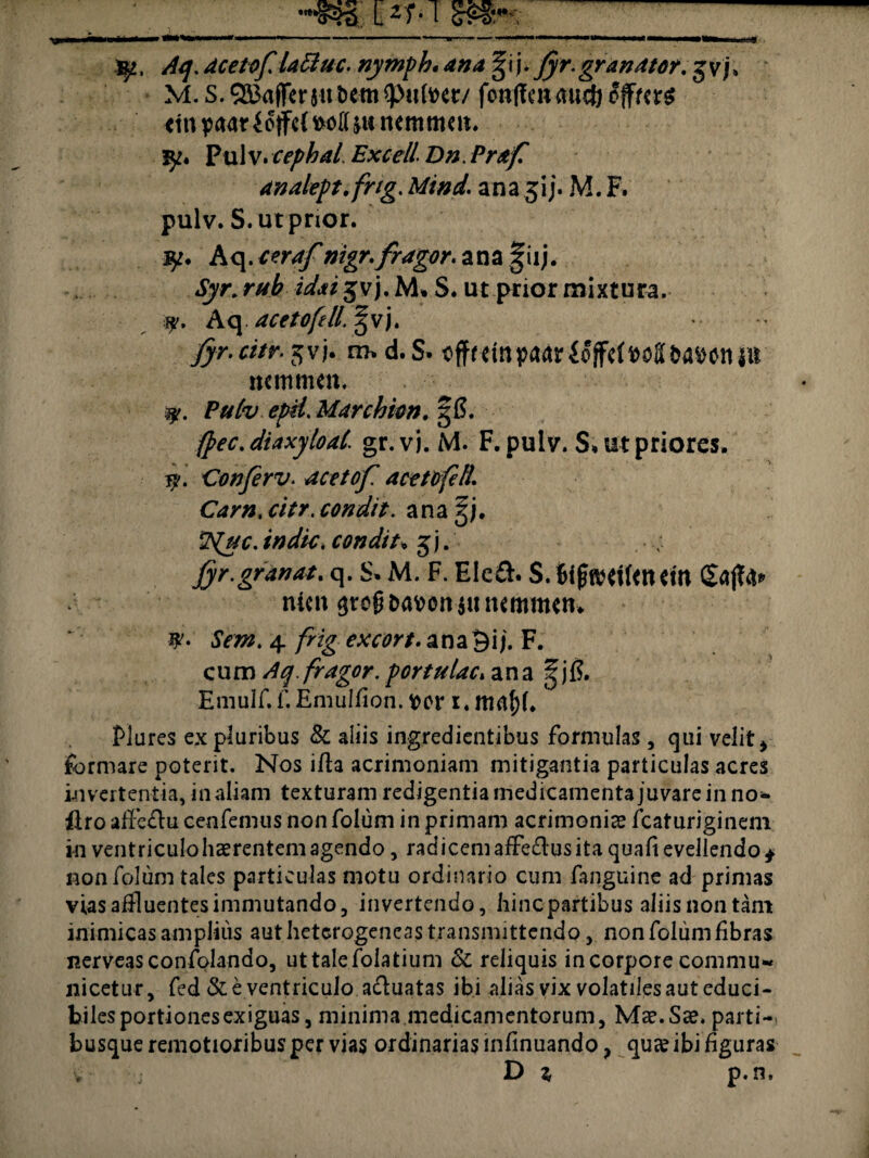 , Aq. aceto f lattuc. nymph. ana § i j. Jyr. grandtor. g vj» M.S.5a3affcr5ut)em^p«^cr/ fonflcnaucMifws «tnpaarUflM^UtuKmmm. !^« P ul v. cephal. Excell Dn. Prafi analept.frig. Mind. ana jij. M. F. pulv. S.utpnor. Aq. c er af nigr.fragor. ana|iij. ut prior mixtura. a?. Aq acetofell. §vj. fyr.citr. jvj. m, d.S. t^ffrdnpaarioffcf^oUaoiuii mmmm, P*r&. epii. Marchkn. gS. fpec.diaxyloal\ gr.vj. M. F.pulv. S* ut priores. Conjerv. acetof acetofell. Cam.citr. condit. anagj. condit* 3 j. Jyr.grdnat. q. S* M. F. Eie£h S. 6ifjfttftf<tutn ntcit $reg&Mon$ummnutn #'• to». 4 frig excort. ana^ij. F. c u m . fragor, portulae, ana | j f?. Emulf.f.Emulfion. t>or i.ttlrtf)!. Flares ex pluribus & aliis ingredientibus formulas , qui velit i formare poterit. Nos ifia acrimoniam mitigantia particulas acres invertentia, in aliam texturam redigentia medicamenta juvare in no* firo affc&u cenfemus non folum in primam acrimoniae fcaturiginem in ventriculohaerentemagendo, radicem affe&usita qualievellendo* non folum tales particulas motu ordinario cum fanguine ad primas vias affluentes immutando 3 invertendo, hinepartibus aliis non tam inimicas amplius aut heterogeneas transmittendo, non folum libras nerveasconfolando, uttalefolatium &: reliquis in corpore commu¬ nicetur, fed & e ventriculo acluatas ibialiasvixvolatilesauteduci- biles portiones exiguas, minima medicamentorum, Mae. Sae. parti¬ busque remotioribus per vias ordinarias inlinuando ? quae ibi figuras ; D 1 p.n.