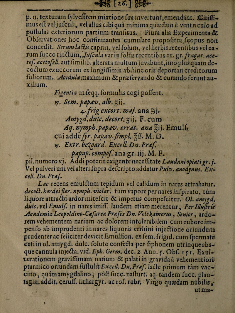 Hrtc E**] S£?,w p. n, texturam fylveftrem mixtione fua invertunt,emendant. -Gitifli- musefl vel jufculi, vel alius cibi qua minima quaedam e ventricuload puftulas exteriorum partium tranfitus. Plura .alia Experimenta#: Obfervationes hoc confirmantes cumulare propofitus/copirs non concedit. Serumlattis caprin. vel folum, vel herbis recentibus vel ea¬ rum fucco tinftum,JrtfcuU variis foliis recentibus ex. gx.fragar, ace- tof. acetofell. aut fimilib. alterata multum juvabunt,imo plusquam de- codum exuccorum exlongilTimis ab hinc oris deportari creditorum foliorum. Acidula maximum &praeferyando & curando ferunt au¬ xilium. Figentia in feqq. formulas cogi poffent. Sem.papav.alb.7fl]. Of.rfrig excort.maj. ana 3j. Amygd.dulc. decondi). F. cum Aq.nymph.papav. errat, ana gij. Emulf» cui adde fyr.papav.fimpl, ^6. M. D. y. Zbv/r. be^oard. Excell. D??. Praf. papap.compof. ana gr. iij. M. F. pii. numero vj. Addi potent exigente necellitate Laudaniopiatigr.j. Vel pulveri uni vel alteri fupra defcripto addatur ?#/?/. anodynm. Ex¬ cell. Dn. Pra/. recens emuldum tepidum vel calidum in nares attrahatur. decott. hordei flor, nymph. violar. tum vapore per nares infpirato, tum liquore attrado ardor mitefcit & impetus compefcitur. Ol. amjgd. dulc.vclEmulf. in nares imiff, laudem etiam merentur. Perllluflris Academia Leopoldino-Cafarea Pr&fes Dn. Folc^amerui, Senior, ardo¬ rem vehementem narium ac dolorem intolerabilem cum rubore im« penfo ab imprudenti innares liquoris errhini injedione oriundum prudenter ac feliciter devicit Emulfion. ex feni, frigid. cum fpermate cetiinol.amygd. dulc. foluto confeda per fiphoneni utrinque abs¬ que cannulainjeda. vid.E/>£. Germ. dec. 2. Ann. f. Obf. ifi. Exul¬ cerationem graviflimam narium & palati in gravida a vehementiori ptarmico oriundam fuflulit £*ce//. Dn.Praf. lade primum tam vac¬ cino, quam amygdalino, pofffucc. nafturt. aq.tandem fucc. plan- tagin, addit. ceruff. lithargyr. acrof, rubr, Virgo quaedam nubilis,- utma-