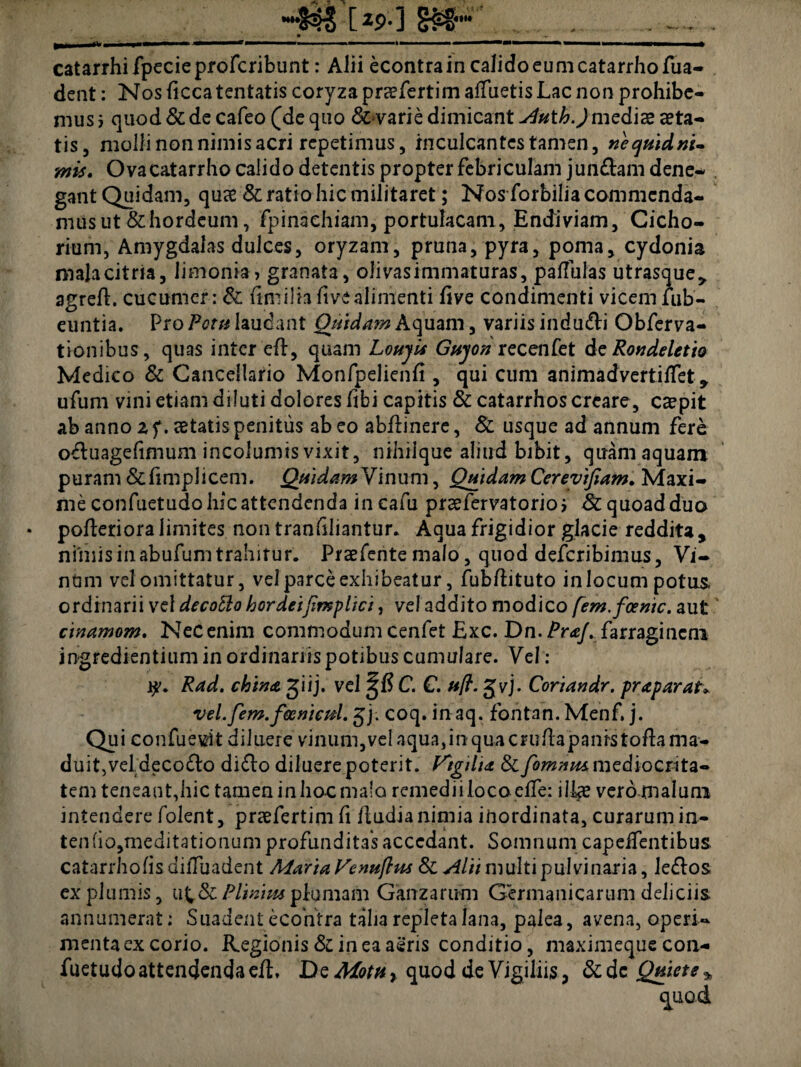 catarrhifpecieprofcribunt: Alii econtra in calido eum catarrhofua- dent: Nos liccatentatis coryza prcefertimalfuetis Lac non prohibe¬ mus i quod Si de cafeo (de quo &varie dimicant Auth.)mediae aeta¬ tis, molli non nimis acri repetimus, inculcantes tamen, nequidtti- mis. Ovacatarrho calido detentis propter febriculam jungam dene- . gant Quidam, quae & ratio hic militaret; Nos forbilia commenda¬ mus ut &hordeum, fpinachiam, portulacam, Endiviam, Cicho¬ rium, Amygdalas dulces, oryzam, pruna, pyra, poma, cydonia malacitria, limonia, granata, olivas immaturas, pallulas utrasque,, agrcll. cucumer: & uni i lia ftve alimenti live condimenti vicem fub- euntia. Pro Potu laudant Quidam Aquam, variis indu&i Obferva- tionibus, quas inter ell:, quam LohjU Guyon recenfet deRondeletio Medico & Cancellario Monfpelienli, qui cum animadvertilTet 9 ufum vini etiam diluti dolores fibi capitis & catarrhos creare, caepit ab anno z f. aetatis penitus ab eo ab/linere, Si usque ad annum fere oftuagefimum incolumis vixit, nihilque aliud bibit, quam aquam puram &fimplicem. QuidamVhuvm, Quidam Cereytfiam. Maxi¬ me confuetudo hic attendenda in cafu prsefervatorio j Si quoad duo pofleriora limites non tranfiliantur. Aqua frigidior glacie reddita , nimis in abufum trahitur. Praefente malo, quod deferibimus, Vi- ndm vel omittatur, vel parce exhibeatur, fubdituto in locum potus, ordinarii vel decoblo hordeijimplici, veladdito modico [em.foenic. aut cinamom. Nec enim commodum cenfet Exc. Dn. Pr&J. farraginem ingredientium in ordinariis potibus cumulare. Vel: i?. Rad. china giij. vel ^1? C. C, uft. gvj. Coriandr. praparat* vel.fem.feemcul. jj. coq. in aq. fontan. Menf. j. Qui confuevlt diluere vinum,vel aqua,inquacrulhpanrstofla ma- duit,veldeco£lo difto diluere poterit. VtgilU & fomtua mediocrita¬ tem teneant,hic tamen in hoc malo remedii loco e/Te: ilice vero malum intendere folent, praefertim fi /ludia nimia inordinata, curarum in- ten(io,meditationumprofundita*sacccdant. Somnum capelfentibus catarrholisdilTuadent Alaria Venuftm Si Alti multi pulvinaria, leflos ex plumis, u^Si Plinius plumam Ganzarum Germanicarum deliciis annumerat; Suadent ecoiitra talia repleta lana, palea, avena, operi¬ menta ex corio. Regionis Si in ea aeris conditio, maximeque con¬ fuetudo attendenda eft. De Motu, quod de Vigiliis, Si dc Quiete *