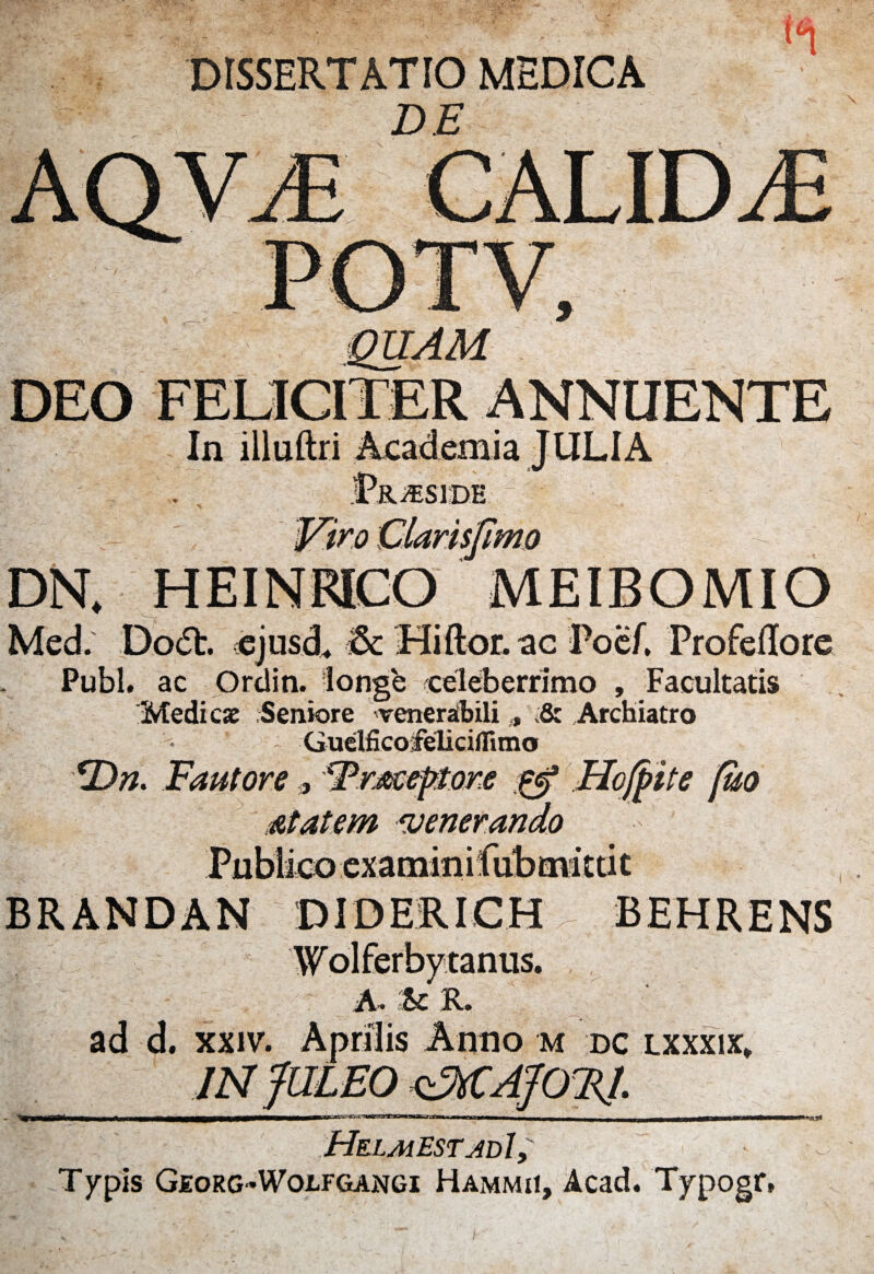 DISSERTATIO MEDICA DE DEO FELICITER ANNUENTE In illuftri Academia JULIA 'Sjimo DN. HEINRICO MEIBOMIO Med. Dodb. ejusd. & Hiftor. ac Poef, Profeilore Pubi, ac Ordin. longe celeberrimo , Facultatis Medi cie Seniore venerabili;& Archiatro Gudficofeliciflimo <Dn. Fautore 9 Frueptore Hoff ite [uo At at em venerando examini BRANDAN DIDERICH BEHRENS anus. A. & K. ad d. xxiv. Aprilis Anno m dc lxxxix. «as* Helmest adI , Typis Georg-Wolfgangi Hammii, Acad. Typogr«
