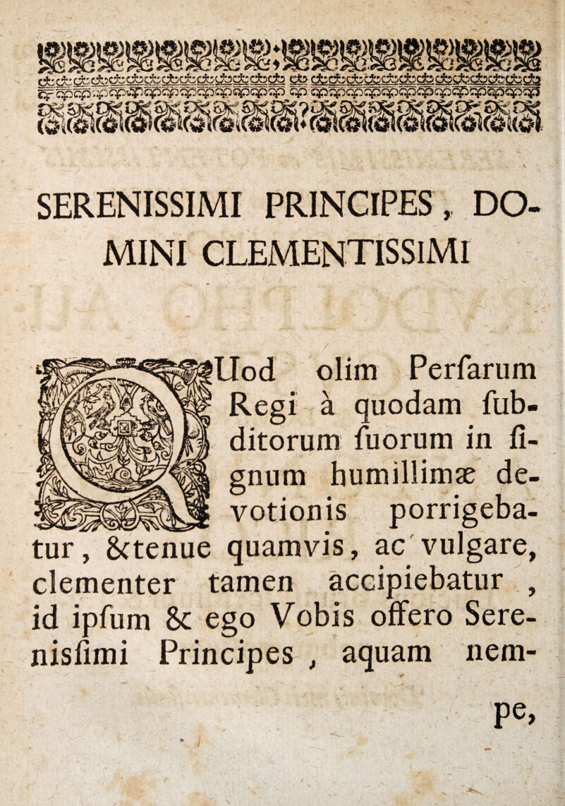 SERENISSIMI PRINCIPES , DO¬ MINI CLEMENTISSIMI / Uod olim Perfarum Regi k quodam fub- ditorum fuorum in li¬ gnum humillimae de¬ votionis porrigeba¬ tur, gctenue quamvis, ac vulgare, clementer tamen accipiebatur , id ipfum & ego Vobis offero Sere- nisfimi Principes , aquam nem¬ pe