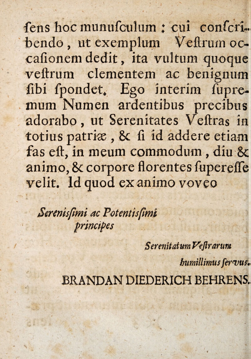 / J fens hoc munufculum : cui confert» bendo , ut exemplum V eftrum oc- cafionem dedit, ita vultum quoque veftrum clementem ac benignum fibi fpondet* Ego interim fupre- mum Numen ardentibus precibus adorabo, ut Serenitates Veftras in totius patrias , 8c fl id addere etiam fas eft, in meum commodum , diu & animo, 8c corpore florentes fuperefTe velit. Id quod ex animo voveo principes Serenitatum Veflrarum humillimus fervus* )
