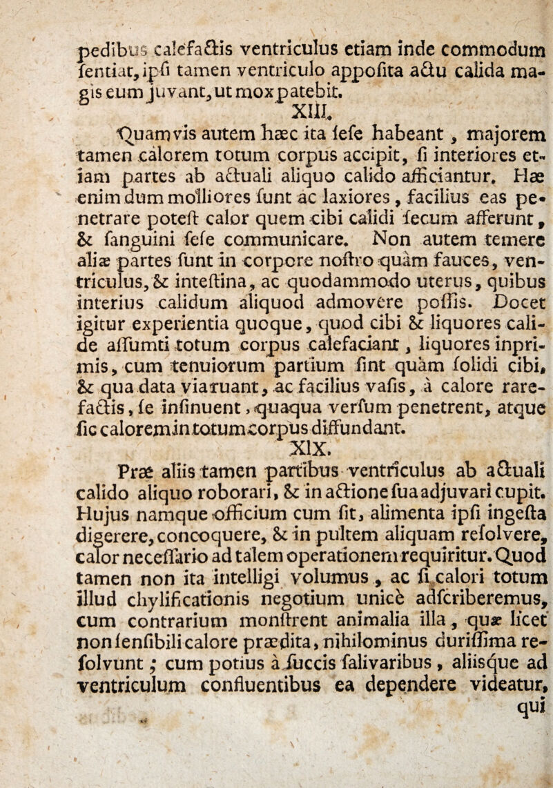pedibus caleffa&is ventriculus etiam inde commodum fentiat, ipfi tamen ventriculo appofita a&u calida ma¬ gis eum juvant, ut moxpatebit. XIII. Quamvis autem haec ita fefe habeant, majorem tamen calorem totum corpus accipit, 11 interiores et¬ iam partes ab actuali aliquo calido afficiantur. Hae enim dum molliores funt ac laxiores, facilius eas pe¬ netrare poteli calor quem cibi calidi fecum afferunt, St fanguini fefe communicare. Non autem temere alis partes funt in corpore noflro quam fauces, ven¬ triculus. St inteftina, ac quodammodo uterus, quibus interius calidum aliquod admovere poffis. Docet igitur experientia quoque, quod cibi St liquores cali¬ de aflumti totum corpus calefaciant, liquores inpri- mis, cum tenuiorum partium fint quam folidi cibi. St qua data viaruant, ac facilius vafis, a calore rare¬ factis , fe infinuent > quaqua verfum penetrent, atque fic caloremin totumcorpus diffundant. XIX. Prae aliis tamen partibus ventriculus ab a&uali calido aliquo roborari, St in aftione fua adjuvari cupit. Hujus namque officium cum fit, alimenta ipfi ingefta digerere, concoquere. St in pultem aliquam refolvere, calor neceffario ad talem operationem requiritur. Quod tamen non ita intelligi volumus , ac fi calori totum illud cliylificationis negotium unick adfcriberemus, cum contrarium monffrent animalia illa, quae licet nonfenfibilicalore praedita, nihilominus duriffima re- folvunt ,* cum potius afueris falivaribus , aliisque ad ventriculum confluentibus ea dependere videatur, qui