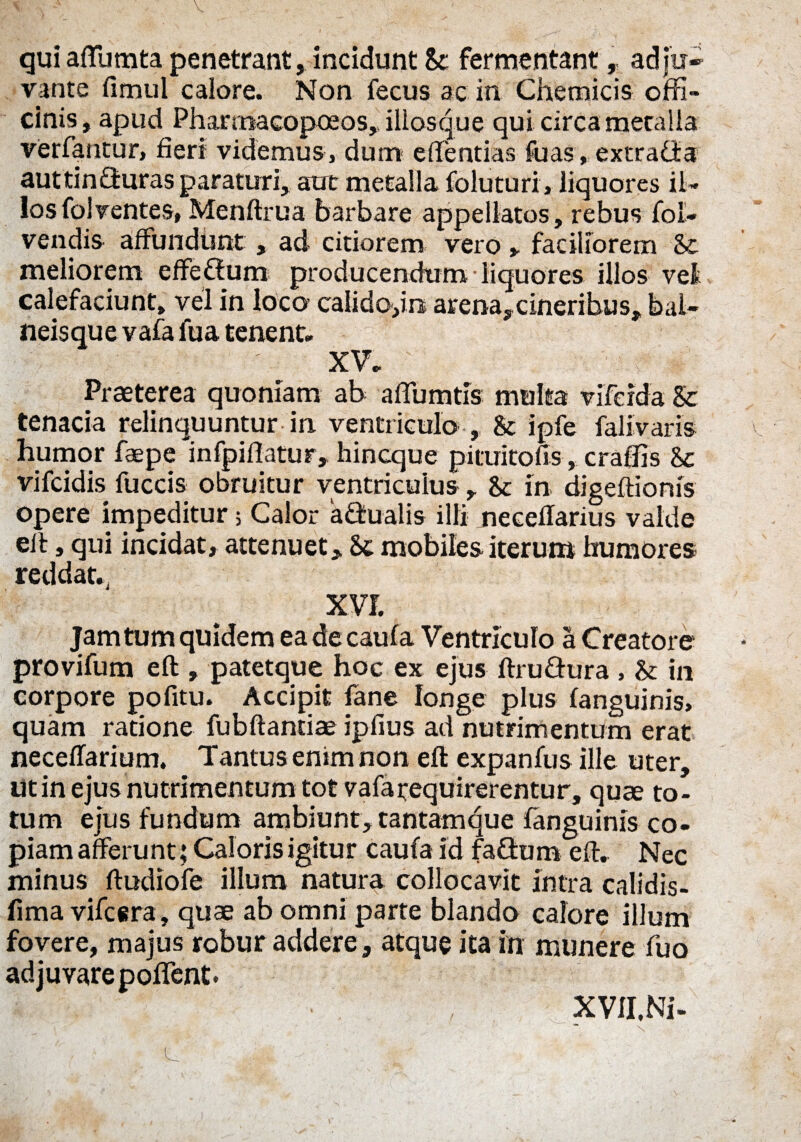 quiaffumta penetrant, incidunt St fermentant , adju¬ vante fimul calore. Non fecus ac in Chemicis offi¬ cinis , apud Phanoacopceos, illos que qui circa metalla verfantur, fieri videmus, dum effentias foas, extraOia auttinffuras paraturi, aut metalla foluturi, liquores il¬ los folventes, Menftrua barbare appellatos, rebus foli¬ vendis affundunt , ad citiorem vero > faciliorem St meliorem effetfum producendum liquores illos vel calefaciunt, vel in loco calido,in arena, cineribus, bal¬ neisque vafa fua tenent. XV. Praeterea quoniam ab afiumtis multa viferda St tenacia relinquuntur in ventriculo , St ipfe fali varis humor faepe infpiftatur, hincque pimitofis, craffis St vifcidis fuccis obruitur ventriculus , St in digeftionis opere impeditur; Calor a&ualis illi neceffarius valde eft, qui incidat, attenuet, St mobiles iterum humores reddat., XVJ. Jam tum quidem eadecaufa Ventriculo a Creatore provifum eft , patetque hoc ex ejus ftru&ura , St in corpore pofitu. Accipit fane longe plus fanguinis, quam ratione fubftandae ipfius ad nutrimentum erat neceffarium. Tantus enim non eft expanfus ille uter. Ut in ejus nutrimentum tot vafarequirerentur, quae to¬ tum ejus fundum ambiunt, tantamque fanguinis co¬ piam afferunt; Caloris igitur caufa id fafturo eft. Nec minus ftudiofe illum natura collocavit intra calidis- fima vifcira , quae ab omni parte blando calore illum fovere, majus robur addere, atque ita in munere fuo adjuvare poffent. XVII.Ni-