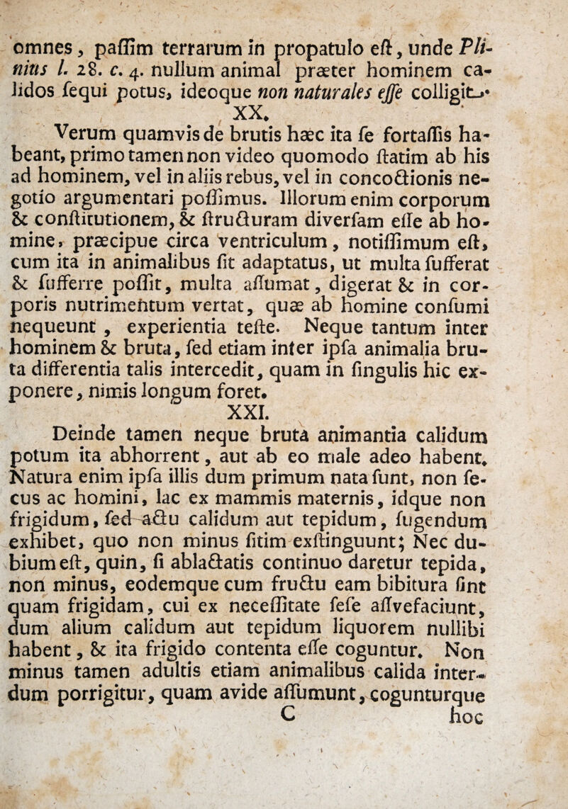 •* J _ * / l % omnes, paffim terrarum in propatulo eft, unde Pli¬ nius /. 28. c. 4. nullum animal praeter hominem ca¬ lidos fequi potus, ideoque non naturales effe colligit-** XX* ' Verum quamvis de brutis haec ita fe fortaflis ha¬ beant, primo tamen non video quomodo ftatim ab his ad hominem, vel in aliis rebus, vel in concodionis ne¬ gotio argumentari pofiimus. Illorum enim corporum & conftitutionem, & ftruQuram diverfam die ab ho¬ mine, praecipue circa ventriculum, notiffimum eft, cum ita in animalibus fit adaptatus, ut multa fufferat & fufferre poffit, multa ailumat, digerat & in cor¬ poris nutrimentum vertat, quae ab homine confumi nequeunt, experientia tefte. Neque tantum inter hominem & bruta, fed etiam inter ipfa animalia bru¬ ta differentia talis intercedit, quam in fingulis hic ex¬ ponere , nimis longum foret. XXI. Deinde tamen neque bruta animantia calidum potum ita abhorrent, aut ab eo male adeo habent* Natura enim ipfa illis dum primum natafunt, non fe- cus ac homini, lac ex mammis maternis, idque non frigidum, fecf adu calidum aut tepidum, fugendum exhibet, quo non minus fitim exftinguunt; Nec du¬ bium eft, quin, fi abladatis continuo daretur tepida, non minus, eodemque cum fru£tu eam bibitura fint quam frigidam, cui ex neceffitate fefe aftvefaciunt, dum alium calidum aut tepidum liquorem nullibi habent, U ita frigido contenta efle coguntur. Non minus tamen adultis etiam animalibus calida inter¬ dum porrigitur, quam avide aftumunt, cogunturque jffe : . ' - C hoc \ \