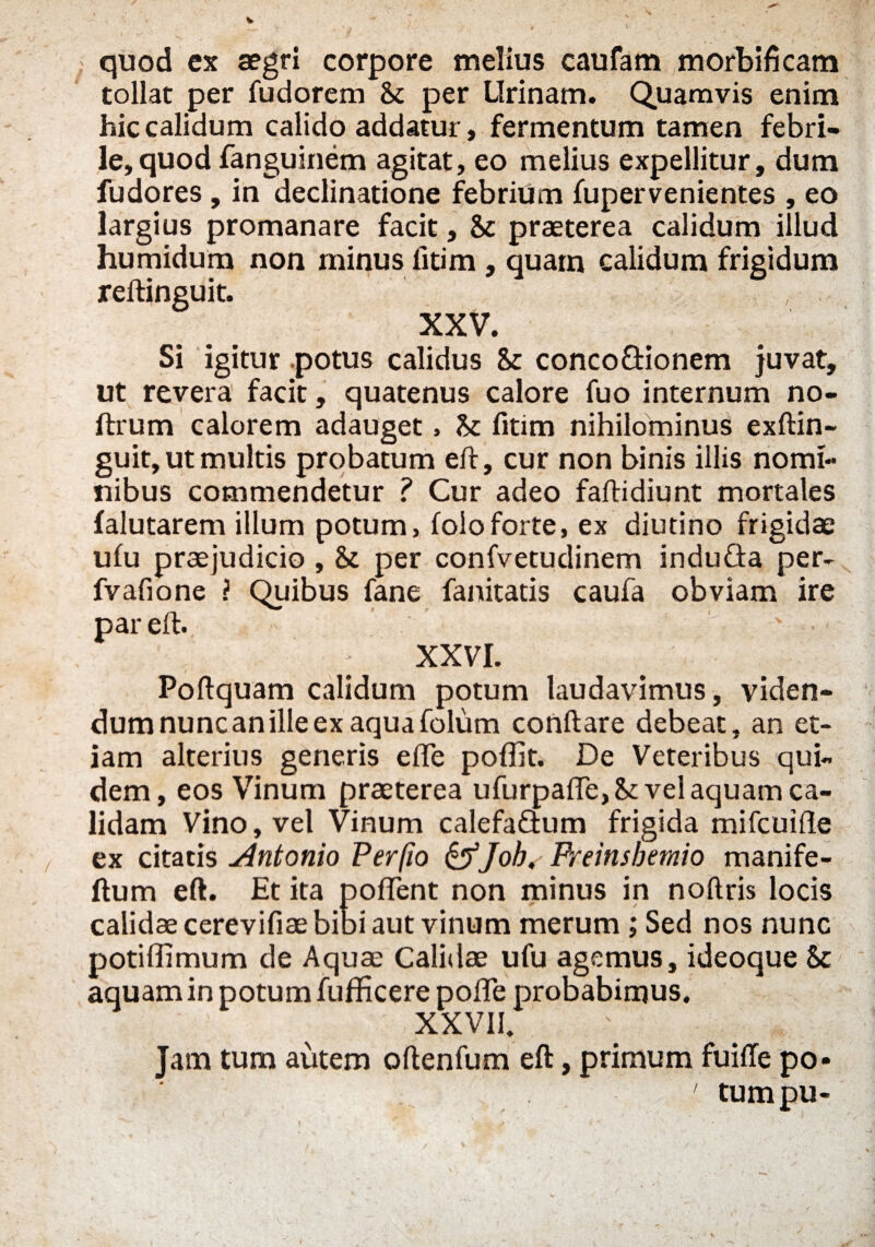 quod ex aegri corpore melius caufam morbificam tollat per fudorem & per Urinam. Quamvis enim hic calidum calido addatur, fermentum tamen febri¬ le, quod fanguinem agitat, eo melius expellitur, dum fudores , in declinatione febrium fupervenientes , eo largius promanare facit, & praeterea calidum illud humidum non minus litim , quam calidum frigidum reftinguit. XXV. Si igitur .potus calidus & conco&ionem juvat, ut revera facit, quatenus calore fuo internum no- ftrum calorem adauget, & fitim nihilominus exftin- guit, ut multis probatum eft, cur non binis illis nomi¬ nibus commendetur ? Cur adeo faftidiunt mortales falutarem illum potum, folo forte, ex diutino frigidae ufu praejudicio , & per confvetudinem induGa per- fvafione ? Quibus fane fanitatis caufa obviam ire par eft. * XXVI. Poftquam calidum potum laudavimus, viden¬ dum nunc an ille ex aqua folum conftare debeat, an et¬ iam alterius generis effe poflit. De Veteribus qui¬ dem, eos Vinum praeterea ufurpaffe, St vel aquam ca¬ lidam Vino, vel Vinum calefaGum frigida mifcuifte ex citatis .Antonio Per (io &Job, Freinsbemio manife- llum eft. Et ita pollent non minus in noftris locis calidae cerevifiae bibi aut vinum merum ; Sed nos nunc potiffimum de Aquae Calidae ufu agemus, ideoque & aquam in potum fufficere pofte probabimus. XXVII. Jam tum autem oftenfum eft, primum fuiffe po- 1 tumpu-