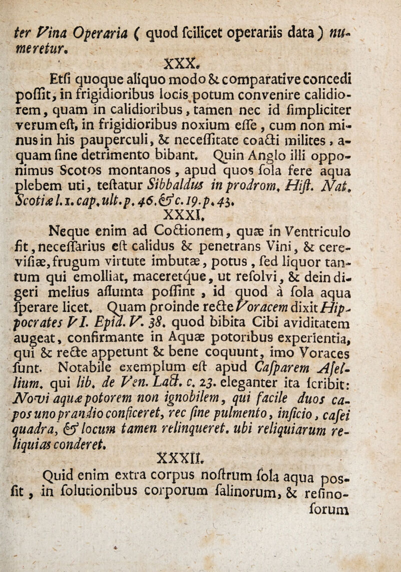 ter Pina Operaria ( quod fcilicet operariis data ) nu¬ meretur, ■ XXX. Etfi quoque aliquo modo &. comparative concedi pofiit, in frigidioribus locis potum convenire calidio¬ rem , quam in calidioribus, tamen nec id fimpliciter verum eft, in frigidioribus noxium efle, cum non mi¬ nus in his pauperculi, & neceffitate coadi milites, a- quam fine detrimento bibant Quin Anglo illi oppo¬ nimus Scotos montanos , apud quos fola fere aqua plebem uti, teftatur Sibbaldus in prodrom. Hifi. Nat, Scoti al.i.cap.ult.p, 46,&c.i9.p,4$, XXXI. Neque enim ad Codionetn, quae in Ventriculo fit, necelfarius eft calidus & penetrans Vini, bc cere- vifiae,frugum virtute imbutae, potus , fed liquor tan¬ tum qui emolliat, maceretque, ut refolvi, bc dein di¬ geri melius afluinta poflinc , id quod a fola aqua Iperare licet. Quam proinde rede Voracem dixit Hip- pocrates EI. Epid. V. $8. quod bibita Cibi aviditatem augeat, confirmante in Aquae potoribus experientia, qui bc rede appetunt bc bene coquunt, imo Voraces funt. Notabile exemplum eft apud Cafparem Afel- lium, qui lib, de Ven. Labi, c. 23. eleganter ita Icribit: Novi aqiu potorem non ignobilem, qui facile duos ca¬ pos uno prandio conficeret, rec fine pulmento, inficio, cafei quadra, & locum tamen relinqueret, ubi reliquiarum re¬ liquias conderet. XXXII. Quid enim extra corpus noftrum fola aqua pos- fit, in folucionibus corporum falinorum, bc refino- forum