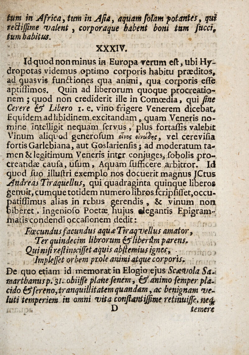 } tum in Africa, tum in Afia, aquam fotam potantes > qui reftijjime 'Valent, corporaque habent boni tum faeci, tum habitus. XXXIV. Idquod non minus in Europa rerum eft, ubi Hy- dropotas videmus optimo corporis habitu praeditos, ad quasvis functiones qua animi, qua corporis efle aptiflimos. . Quin ad liberorum quoque procreatio¬ nem ; quod non crediderit ille in Comoedia, qui fine Cerere & Libero i. e. vino frigere Venerem dicebat* Equ idem ad libidinem excitandam, quam Veneris no¬ mine inteljjgit nequam fervus , plus fortalEs valebit Vinum aliquod generofum mos ob»hs9 vel cerevifia fortis Garlebiana, aut G’osIarienlis j ad moderatum ta¬ men !k legitimum Veneris inter conjuges, fobolis pro¬ creandae caufa, ufum, Aquam fufficere arbitror. Id iqu latiflimus alias in rebus gerendis, Sc vinum non uberet ;> ingeniofo Poetae hujus «legantis Epigram¬ matis condendi occafionem dedit: . 1- - i'*  « • * * 'V y i ; v  ■ ?! i. Ius amator, Imple fiet orbem prole animi atque corporis» , De quo etiam id memorat in Elogioiejus Scaevola Sa»t martbanusp. 31. obiiffe plane fenern, & animo femper pla¬ cido fereno, tranquillitatem quondam, ac benignam ve¬ lati temperiem in omni vita confiantijfwe retinuifie, nefe D temere