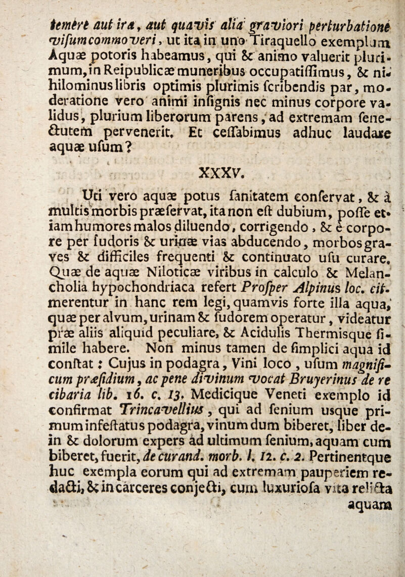 itmin aut ira, aut quavis alia graviori perturbationi vifum commoveri, ut ita in uno Tiraquello exemplum Aquae potoris habeamus , qui St animo valuerit pluri- mum,in Reipublicae muneribus occupatiffimus, St ni¬ hilominus libris optimis plurimis fcribendis par, mo¬ deratione vero animi infignis nec minus corpore va¬ lidus, plurium liberorum parens, ad extremam fene- ftuterti pervenerit. Et ceflabimus adhuc laudare aquae ufum ? ^ 4 XXXV. Uti vero aquae potus fanitatem confervat, St a multisffiorbispraefervat,itanon eft dubium, pofie et* iam humores malos diluendo , corrigendo, St e corpo¬ re per fudoris St urinee vias abducendo, morbos gra¬ ves St difficiles frequenti St continuato ufu curare. Quae de aquae Niloticae viribus in calculo St Melan¬ cholia hypochondriaca refert Profper Alpinus loc. cit- merentur in hanc rem legi, quamvis forte illa aqua,' quae per alvum, urinam St fudorem operatur, videatur prae aliis aliquid peculiare, St Acidulis Thermisque fi- mile habere. Non minus tamen de fimplici aqua id conftat: Cujus in podagra, Vini loco , ufum magnifi¬ cum pr a fidium, ac pene divinum vocat Bruyerinus de re cibaria lib. 16. c. 13. Medicique Veneti exemplo id confirmat TrineaveUius, qui ad fenium usque pri¬ mum in fellat u s podagra, vinum dum biberet, liber de- in St dolorum expers ad ultimum fenium, aquam cum biberet, fuerit, de cur and, morb. 1.12. c. 2. Pertinentque huc exempla eorum qui ad extremam pauperiem re- da&iiS; in carceres conjefti, cum luxuriofa vita reli&a > aquam