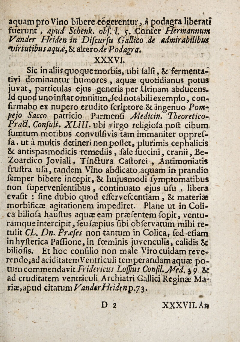 aquam pro Vino bibere tegerentur, a podagra liberati fuerunt, apud Schenk. obf. L y. Confer Hermannum Vander Heiden in Difcurfu Gallico Je admirabilibus evirtutibus aqu^efSis&tiaoJe Podagra* XXX VL , . i : . _ t ’ Sic in aliiar quoque morbis, ubi falfi, St fermenta- tiyi dominantur humores,, aquae quotidianus potus juvat, particulas ejus generis per Urinam abducens. Id quod unoinftaromriium,fiednotabili exemplo, con¬ firmabo ex nupero erudito feriptore & ingenuo Pom• pejo Sacco patricio Parmenfi Aledicin. Theoretico- Praft. Confult. XUIL ubi virgo religiofa poft cibum fumtum motibus convulfivis tam immaniter oppref- fa, ut a multis detineri non poflet, plurimis cephalicis & antispasmodicis remediis, faleiuccini, cranii, he- Zoardico Joviali, Tin&ura Caflorei , Anfimoniatis fruftra ufa, tandem Vino abdicato aquam in prandio femper bibere incepit, & hujusmodi fymptomatibus non fupervenientibus, continuato ejus ufu , libera evafit : fine dubio quod effervefeentiam , St materiae morbificae agitationem impediret. Plane ut in Coli¬ ca bili ofa hauftus aquae eam praefentem fopit, ventu- ramque intercipit, feufaepius fibi obfervatum mihi re¬ tulit CL. Dn. Pr<efes non tantum in Colica, fed etiam inhyfterica Paflione,in fosminis juvenculis, calidis Sc biliofis. Et hoc confilio non male Viro cuidam reve- rendo,ad ariditatem Ventriculi temperandam aquae po¬ tum commendavit Fridericus Loffius Confil. yjKed. 3 9. Se ad cruditatem ventriculi Archiatri Gallici Reginae Ma¬ riae,apud citatum VandtrHcidm^^i* S&- D2 XXXVII. An